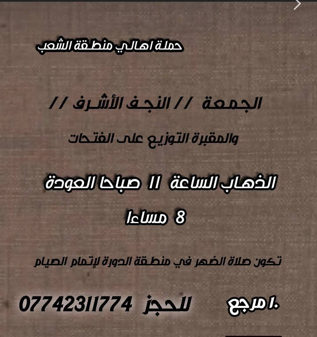 ((بسم الله الرحمن الرحيم ))
//حملـة _اهـالـي _منطـقة _الشعـب// _التجمع_ قرب_ سوك _شلال مجاور_ مطعم _حجي_ عادل// بإدارة الخادم  أبو حيدر 
 _________________________
🟢 الخميس رحلة إلى //كربلاء المقدسة// الذهاب الساعة  1 ظهرا العودة  9  مساءا  6 مرجع 
_________________________
🟢 الخميس رحلة إلى// كربلاء المقدسة //الذهاب الساعة  10 مساءا العودة  6 صباحا  6 مرجع 
_________________________
🟢الخميس رحلة إلى// النجف الأشرف// الذهاب الساعة  11 مساءا العودة  8:30 صباحا  10 مرجع 
 __________________________
🟢 الجمعـة  رحلة إلى //النجف الأشرف// والمقبرة التوزيع على الفتحات الذهاب الساعة  11 صباحا العودة  8 مساءا  10 مرجع
تكون صلاة الضهر في منطـقة الدورة لإتمام الصيام  
___________________________
🟢 الجمعـة رحلة إلى// كربلاء المقدسة// الذهاب الساعة  2 ظهرا العودة  10 مساءا  6 مرجع 
__________________________
🟢 السبت رحلة الى كربلاء المقدسة الذهاب الساعة  1 ظهرا العودة  9 مساءا  6 مرجع 
__________________________
🟢 السبت رحلة الى الإمام موسى الكاظم ع السلام الذهاب الساعة  8 مساءا العودة  12 ليلا 2000 مرجع 
__________________________
 🚌 كوسترات حديثة مكيفه 
للحجز والاستفسار اتصال  *********** 
حي أور_ الشعب_ البنوك_ صليخ _القاهره_ جامع النداء
