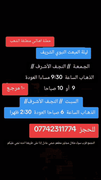 ((بسم الله الرحمن الرحيم ))
//حملـة _اهـالـي _منطـقة _الشعـب// _التجمع_ قرب_ سوك _شلال مجاور_ مطعم _حجي_ عادل// بإدارة الخادم  أبو حيدر 
_________________________
🟢 الخميس رحلة إلى كربلاء المقدسة الذهاب الساعة  1 الظهر العودة  8:30 مساءا  6 مرجع 
_________________________
🟢 الخميس رحلة إلى  كربلاءالمقدسة الذهاب الساعة 10 مساءا العودة  6 صباحا  6 مرجع 
__________________________
🟢 الخميس رحلة إلى النجف الأشرف الذهاب الساعة  11 مساءا العودة  9 صباحا  10 مرجع
 _________________________
🟢الجمعـة رحلة إلى النجف الأشرف والمقبرة التوزيع على الفتحات الذهاب الساعة  6 صباحا العودة  2:30  الظهر  10 مرجع 
 _________________________
🟢 الجمعـة رحلة إلى كربلاء المقدسة الذهاب الساعة  2 ظهرا العودة  9 مساءا  6 مرجع 
 _________________________
🟢 الجمعـة ليلة المبعث النبوي الشريف رحلـة إلى النجف الأشرف الذهاب الساعة  9:30 مساءا العودة 9 او 10 صباحا
10 مرجع 
________________________
🟢 السبت رحلة الى النجف الأشرف الذهاب الساعة  6 صباحا العودة  2:30 ظهرا  10 مرجـع 
________________________
🟢 السبت رحلة الى كربلاء المقدسة الذهاب الساعة  2 ظهرا العودة  9 مساءا  6 مرجع 
 _________________________
🟢 السبت رحلة الى الإمام موسى الكاظم ع السلام الذهاب الساعة  4 عصرا العودة  8 مساءا 2000 مرجـع 
 __________________________
 🚌 كوسترات حديثة مكيفه 
للحجز والاستفسار اتصال  *********** 
حي أور_ الشعب_ البنوك_ صليخ _القاهره_ جامع النداء
