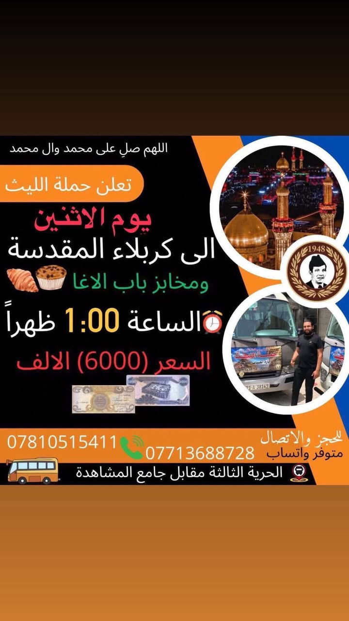 اللهم صلِ على محمد وال محمد
تعلن حملة الليث
       1️⃣…رحلتها الاولى…1️⃣
              يوم الاثنين  🗓
   الى كربلاء المقدسة ومخابز باب الاغا 
الساعة 1:00ظهراً 🕐 
💰السعر (6000) الالف 💵 
       2️⃣ …رحلتها الثانية…2️⃣
               يوم الثلاثاء🗓
   الى النجف الأشرف 
🕧الساعة 5:00 صباحاً 
💰السعر (10000)الالف 
زيارة مقبولة وحوائج مقضية ان شاء الله 
———————————————-
  للحجز والاتصال📞 
متوفر واتساب 
***********
***********
متعهد الحملة
علي كريم🥇
📌مكان الانطلاق 
(الحرية الثالثة مقابل جامع المشاهدة) @إشارة حملة الليث لزيارة العتبات المقدسة #الاثنين #الاصدقاء #البستان #الدور #الدولعي #الزراعي #حملةالليث #دباش
