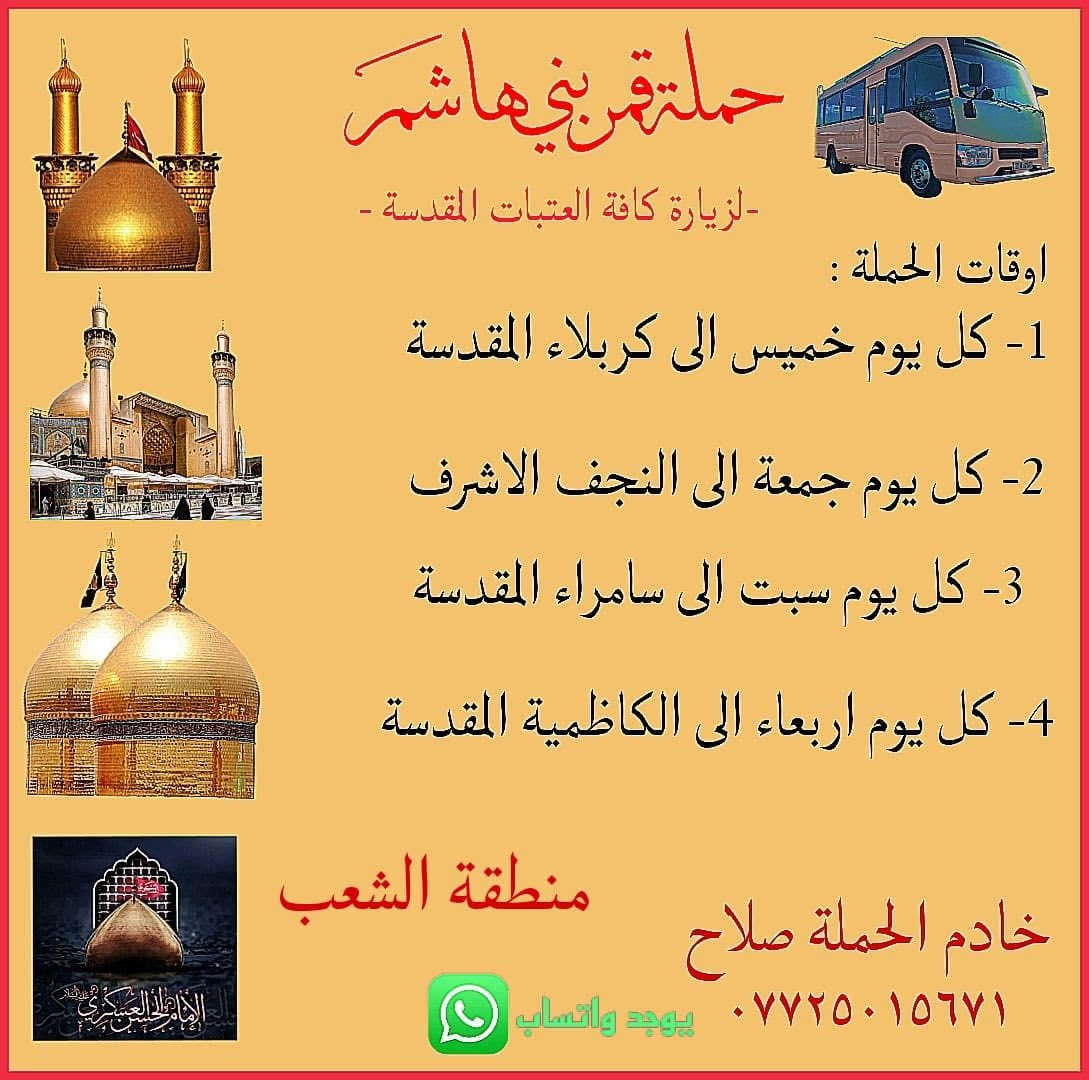 اللهم صلي على محمد وعلى ال بيت محمد
تعلن حملة قمر بني هاشم لزيارات العتبات المقدسه. 

1-ان شاء الله الخميس الى كربلاء المقدسه الساعه ب ثنتين الظهر النفر 6️⃣ مرجع 

2-ان شاءالله الجمعه إلى النجف الاشراف الساعه ب دعش الصبح وصلاة الظهر في منطقة الدوره النفر 8️⃣ مرجع وتوزيع ع فتحات 

3-ان شاءالله السبت الى سامراء وسيد محمد بعد صلاة الظهر النفر 5️⃣ مرجع 

مكان الحمله الشعب الجمعيات قرب حسينية ابو عزرائيل و المنآطق المجاوره شارع الصحه حي البساتين الديوان الزراعيه 

للاستفسار الاتصال او المرسله على الرقم التالي 
 ***********. صلاح
