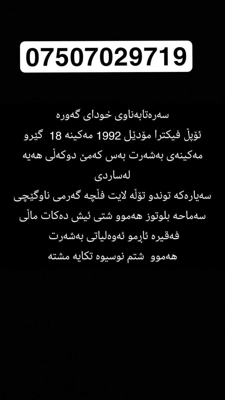 سەرەتابەناوی خودای گەورە
ئۆپڵ فیکترا مۆدێل 1992 مەکینە 18  گێرو مەکینەی بەشەرت بەس کەمێ دوکەڵی هەیە لەساردی
سەیارەکە توندو تۆڵە لایت فڵچە گەرمی ناوگێچی سەماحە بلوتوز هەموو شتی ئیش دەکات ماڵی فەقیرە ئاڕمو ئەوەلیاتی بەشەرت 
هەموو  شتم نوسیوە تکایە مشتەری نی سەرمان مە هیشینە أربيل, العراق


**إذا كنت صاحب هذا الإعلان وتريد حذفه لأي سبب، رجاءا أرسل رسالة إلى الدعم الفني**