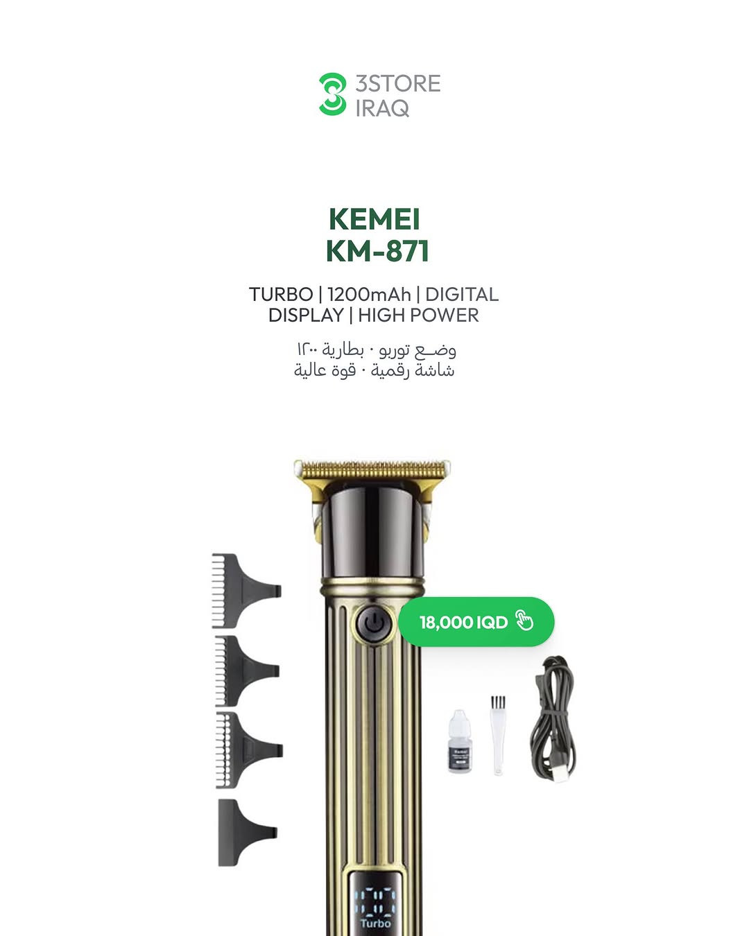KEMEI KM-252 — 18,000 IQD
هيكل معدني ذهبي · شاشة رقمية · ١٢٠ دقيقة
KEMEI KM-871 — 18,000 IQD
وضع توربو · شاشة رقمية · قوة عالية
KEMEI KM-873 — 20,000 IQD
هيكل معدني محفور · شاشة رقمية · ١٢٠ دقيقة
KEMEI KM-2250 — 25,000 IQD
هيكل معدني محفور · شاشة رقمية · ١٥٠ دقيقة

للطلب والاستفسار راسلنا دايركت 📩
📍 المنصور: ***********
📍 زيـــونة: ***********
📍 العامرية: ***********
