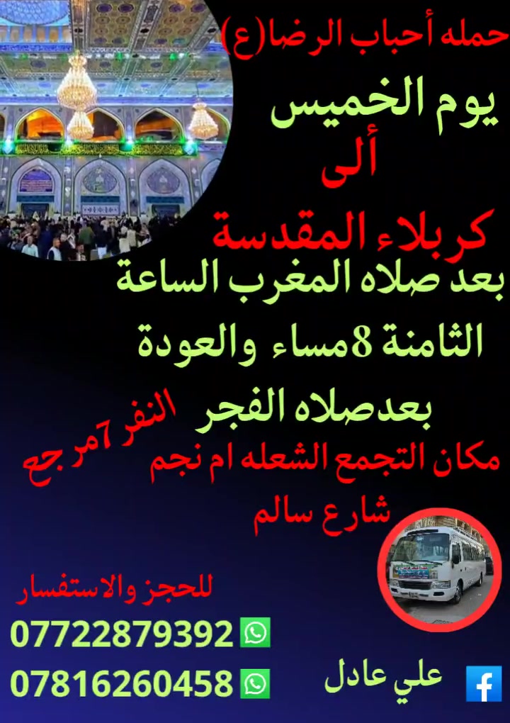 على بركه الله
سوف تنطلق حمله أحباب الرضا (ع)
1️⃣ يوم الخميس إلى كربلاء المقدسةومخابز
 باب الأغا بعد صلاه المغرب الساعة الثامنة 8مساء والعودة بعدصلاه الفجر النفر (7)مرجع
2️⃣ يوم الجمعه ألى النجف الأشرف وزيارة القبور
والكوفه بعد صلاه المغرب الساعة التاسعة 9مساء
النفر (10)مرجع
📍 مكان التجمع الشعله أم نجم شارع سالم
للحجز☎️ *********** علي عادل
