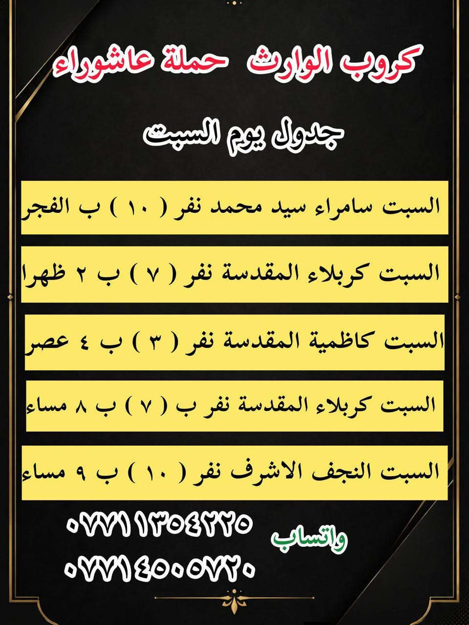 #انتباه!!! #انتباه!!!
يعلن مكتب كروب الوراث 
حملة عاشوراء لزيارة العتبات 
المقدسة عن عن جدول الرحلات الدينيه هذا الا الاسبوع

واتساب 
‏***********
‏***********

______________
‏

_______________

‏#يوم الاربعاء 
‏(#كربلاء المقدسة )
‏الذهاب الساعة ( ٢ ) ظهرا والعودة حسب الاتفاق نفر ( ٧ ) آلاف

_______________

‏#يوم الاربعاء 
‏(#كاظميه  المقدسة)
‏الذهاب الساعة ( ٤ )  عصرا والعودة حسب الاتفاق نفر ( ٣ ) آلاف

_______________

#يوم الاربعاء
(#كربلاء المقدسة )
الذهاب الساعه ( ٨ ) مساء والعودة حسب الاتفاق نفر ( ٧ )

_______________
‏#يوم الخميس 
‏(#كربلاء المقدسة)
‏الذهاب الساعة ( 1 )  ظهرا والعودة حسب الاتفاق نفر ( ٧ ) الاف 
_______________ 

‏#يوم الخميس 
‏(#كاظميه  المقدسة)
‏الذهاب الساعة ( ٤ )  عصرا والعودة حسب الاتفاق نفر ( ٣ ) آلاف

_______________ 

#يوم الخميس
(#كربلاء المقدسة )
الذهاب الساعه ( ٨ ) مساء والعودة حسب الاتفاق نفر ( ٧ ) 

_______________ 

‏#يوم الخميس 
(‏#نجف الاشرف)
‏الذهاب الساعة ( ٩ ) مساء والعودة حسب الاتفاق نفر ( ١٠ ) آلاف

_______________

‏#يوم الجمعه 
‏(#كربلاء المقدسة)
‏الذهاب الساعة ( ٢ )  ظهرا والعودة حسب الاتفاق نفر ( ٧ ) الاف

_______________ 

‏#يوم الجمعه
‏(#كاظميه  المقدسة)
‏الذهاب الساعة ( ٤ )  عصرا والعودة حسب الاتفاق نفر ( ٣ ) آلاف

_______________ 
‏
#يوم الجمعه 
‏(#كربلاء المقدسة العلويه شريفة)
‏الذهاب الساعة ( ٤ ) عصرا والعودة حسب الاتفاق نفر ( ١٠ )آلاف

________________

#يوم الجمعه 
(#كربلاء المقدسة )
الذهاب الساعه ( ٨ ) مساء والعودة حسب الاتفاق نفر ( ٧ ) 

________________

‏#يوم الجمعه 
(‏#نجف الاشرف)
‏الذهاب الساعة ( ٩ ) مساء والعودة حسب الاتفاق نفر ( ١٠ ) آلاف

________________

‏#يوم السبت 
‏ (#سامراء سيد محمد )
‏الذهاب الساعة بعد صلاة الفجر ) والعودة حسب الاتفاق نفر ( ١٠ ) آلاف

________________

‏#يوم السبت 
‏(#كربلاء المقدسة)
‏الذهاب الساعة ( ٢ )  ظهرا والعودة حسب الاتفاق نفر ( ٧ ) الاف

________________

‏#يوم السبت
‏(#كاظميه  المقدسة)
‏الذهاب الساعة ( ٤ )  عصرا والعودة حسب الاتفاق نفر ( ٣ ) آلاف

________________

#يوم السبت
(#كربلاء المقدسة )
الذهاب الساعه ( ٨ )مساء والعودة حسب الاتفاق نفر ( ٧ ) 

________________

واتساب 
‏ ***********
‏‎077 145 05720
