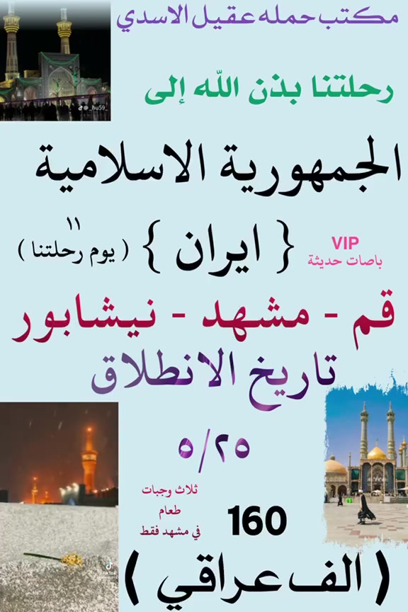 مكتب حمله عقيل الاسدي 
#عرض___خاص___ايران___يابلاش 
         جدول أيران 11 يوم 
 قم 🔷 مشهد 🔷 نيشابور قدم الامام الرضا ع

     3 وجبات طعام في مشهد🔥
 
♦️برنامج 11 يوم سعر نفر 160 الف فقط
     🚌  باص VIP في أي بي  🚌

البرنامج يشمل 🔷نقل باصات حديثة 🔷فنادق برنامج كامل داخل ايران 🔷 قم 🔷 مشهد 🔷 نيشابور 🔷
فندق قم ايثار و سفيران  
فندق مشهد خلف بازار الامام الرضا عليه السلام  
   
✨ يشمل _قم _ مشهد _ نيشابور 

تاريخ رحلة 🧳 5/25
_____________________
⭕ سعر النفر 160 الف ⭕
  🚌 باص في اي بي 🚌 

   🔴ملاحظة 🔴
 💥 فقط تسليم الجواز ولباقي علينه 💥 
              🛑فقط 160 الف عراقي🛑

اليوم الأول : التجمع عند باب المكتب والانطلاق نحو الحدود الايرانية ومنها الانطلاق الى قم المقدسه 

🔷اليوم الثاني : الوصول إلى مدينة قم المقدسه واستلام الغرف وبعد الاستراحه الخروج إلى زيارة السيدة المعصومه  

🔷اليوم الثالث : الذهاب إلى الاربعين علوية والى مسجد جمكران وبيت النور 

🔷اليوم الرابع : التوجه إلى مشهد 

🔷اليوم الخامس : صباحا الوصول إلى مشهد واستلام الغرف وزيارة الامام الرضا 

🔷اليوم السادس : الذهاب إلى مزارات ياسر وناصر ومول تشريفات  وجبل النور جوسنكي 

🔷اليوم السابع :  اليوم السياحي اختياري على المسافر

🔷 اليوم الثامن : وداع الامام الرضا والتوجه إلى قم المقدسه مرورا بقدم الامام الرضا 

🔷اليوم التاسع : الوصول الى قم المقدسه واستلام الغرف وزيارة السيدة المعصومه 

🔷اليوم العاشر : وداع السيدة معصومة (عليها السلام) والتوجه إلى الحدود العراقيه

🔷اليوم الحادي عشر : صباحا الوصول الى العراق  الحبيب متمنين لكم قضاء اجمل الاوقات تاركين اجمل الذكريات بصحبتنا 
♦️🏃سارعوا بالحجز العرض فترة محدودة 🤗🤗🤗
🔹السكن ثلاثي ورباعي 🏘️
🔹ومن يرغب بغرفه ثنائيه اضافه 
 سنكل الشخص الواحد اضافه 
🟦🔷🔹🔷🔹🔷🔹🔷🔹🔷🔹🔷🟦

         ❌عنوان المكتب  في بغداد ❌
       الحسينية الجريخي مقبيل المعارض  
***********
***********         🌿
___________________________
