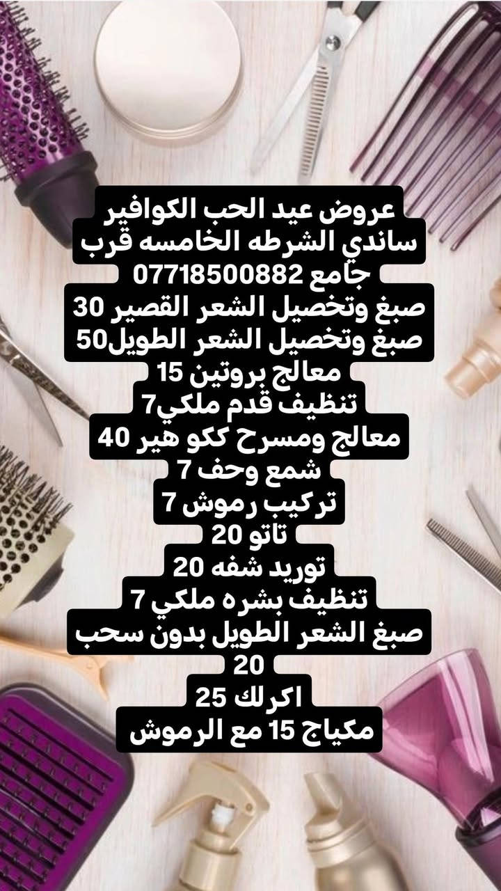 عروض عيد الحب الكوافير ساندي الشرطه الخامسه قرب جامع ***********
صبغ وتخصيل الشعر القصير 30
صبغ وتخصيل الشعر الطويل50
معالج بروتين 15
تنظيف قدم ملكي7
معالج ومسرح ككو هير 40
شمع وحف 7
تركيب رموش 7
تاتو 20
توريد شفه 20
تنظيف بشره ملكي 7
صبغ الشعر الطويل بدون سحب 20
اكرلك 25
مكياج 15 مع الرموش
