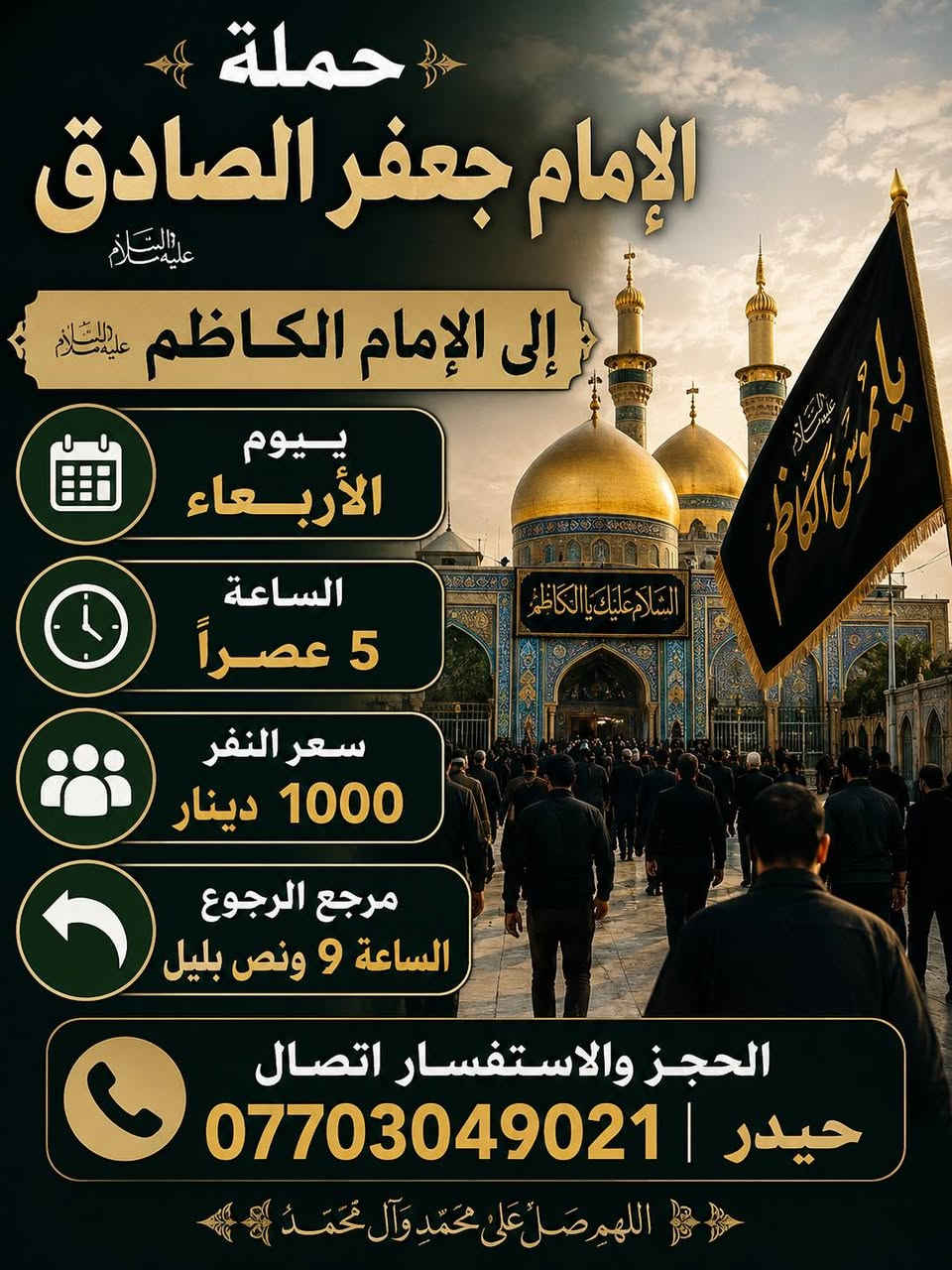 حمله الإمام جعفر الصادق (ع)
بغداد الشعب شارع عدن قرب سوق 4000 الف

   الحجز والاستفسار اتصال *********** حيدر 

يوم الثلاثاء

سياره رقم 1

إلى كربلاء المقدسة الساعه 10 صباحا الرجوع عنده إكمال المراسيم سعر النفر 6000 الف مرجع

سياره رقم 2

إلى كربلاء المقدسة الساعه 1 ضهرا الرجوع عنده إكمال المراسيم سعر النفر 6000 الف مرجع.

__________________________________________

يوم الأربعاء

إلى الأمام الكاضم الساعه 5 عصرا الرجوع الساعه 9 ونص بليل سعر النفر 1000 دينار مرجع

__________________________________________

يوم الخميس

سياره رقم 1

. إلى كربلاء المقدسة الساعه 1 ضهرا الرجوع الساعه 8 ونص ليلا سعر النفر 4000 الف مرجع

سياره رقم 2

إلى كربلاء المقدسة الساعه 9 بليل الرجوع الساعه 4 ونص صباحا سعر النفر 4000 الف مرجع

سياره رقم 3

إلى النجف الاشرف الساعه 11 ليلا الرجوع الساعه 8 صباحا سعر النفر 6000 الف مرجع

__________________________________________

يوم الجمعه

سياره رقم 1

إلى سامراء وسيد محمد الساعه 6 صباحا الرجوع الساعه 2 ضهرا سعر النفر 5000 الف مرجع

سياره رقم 2

إلى كربلاء المقدسة الساعه 2 ضهرا الرجوع الساعه 9 بليل سعر النفر 4000 الف مرجع

سياره رقم 3

إلى مرقد العلويه شريفه بنت الحسن وكربلاء المقدسه المبيت في كربلاء الساعه 4 عصرا الرجوع الساعه 4 ونص صباحا سعر النفر 6000 الف مرجع

__________________________________________
