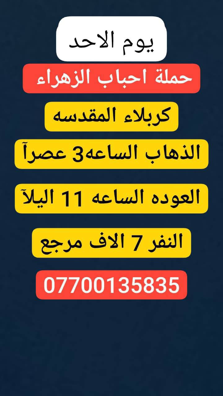 #حملة_احباب_الزهراء_
الحجز والاتصال مراسله💬 👇
الرقم واتساب
📲 *********** 🔻
(بآدارة صفاء موزان) الحسينيه الراشديه
علمآ نجيكم اقرب نقطه داله. علئ  🏠 بيتك
➖➖➖➖➖➖➖➖➖➖➖➖➖
 🕌 برنامج يوم الاحد🕌
       كربلاء المقدسة    
   الذهاب الساعه 3 ضهرا 
   العوده الساعه  :11مساءا 
  ((النفر 7 الاف مرجع)) 
➖➖➖➖➖➖➖➖➖➖➖➖➖
🕌برنامج   يوم الاحد🕌
      كربلاء. المقدسه.
  الذهاب الساعه: 8 مساءآ
    العوده بعد صلاة الفجر
    (( النفر 7 الاف مرجع))

➖➖➖➖➖➖➖➖➖➖➖➖➖
🕌برنامج يوم الاحد🕌
               النجف الاشرف
        الذهاب ساعه 10 اليلآ
         العوده ساعه 8 صباحا
      (( النفر 10الاف مرجع))

-----------------------------------------------------------
للحجز والاستفسار 
أو مراسلة⬅️ علمآ نوصلكم اقرب نقطه داله   علمآ سيارة مكيفه حديثه 🚎
بآدارة صفاء موزان 
***********//📲الاتصال واتساب
***********📲الاتصل واتساب 
🙏نتمنى لكم زياره مقبوله أن شاء الله ودعاء مستجاب
ومن الله التوفيق-
