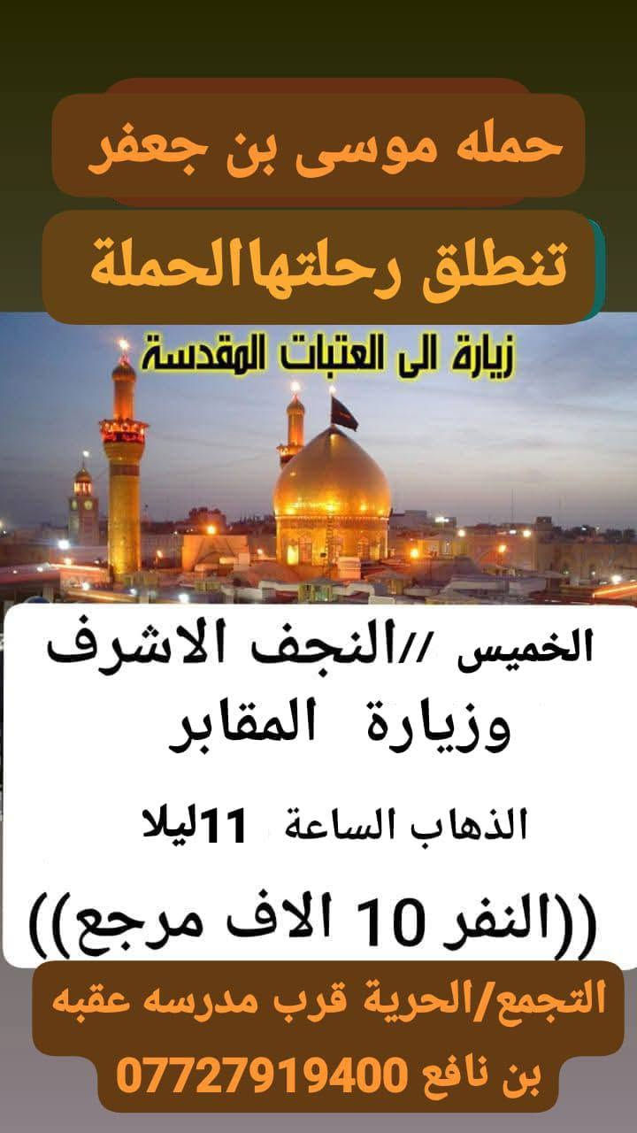 اللهم صلي على محمد وال محمد 🕋

تعلن حملة موسى أبن جعفر عليه السلام 
للعتبات المقدسة 

كل يوم ثلاثاء إلى كربلاء المقدسة وأولاده مسلم 🕍
وباب الأغا
بعد صلاة الضهر 

وكل يوم خميس إلى كربلاء المقدسة بعد صلاة الضهر 🕌

وكل يوم خميس ليلأ  إلى النجف الاشرف وزيارة القبور 

وكل يوم جمعة إلى كربلاء المقدسة والعلويه شريفة 

وكل يوم سبت إلى سامراء وسيد محمد عليهم السلام

التجمع الحرية ثانية  شارع المدارس قرب مدرسة عقبة بن نافع 
وشارع الغاز الدولعي 

الاستفسار  ***********☎️
