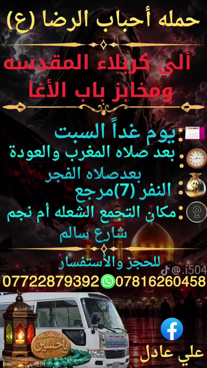 على بركه الله
سوف تنطلق حمله أحباب الرضا (ع)
يوم غداً السبت الى🕌 
 كربلاء المقدسة ومخابز باب الأغا
بعد صلاه المغرب الساعة الثامنة 8مساء
والعودة بعدصلاه الفجر النفر (7)مرجع
📍 مكان التجمع الشعله أم نجم شارع سالم 
للحجز ☎️ *********** علي عادل
