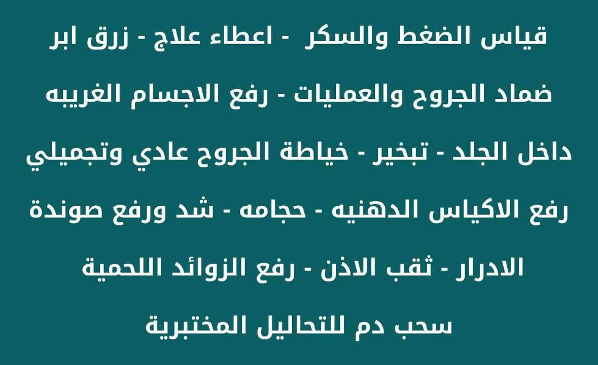 عيادة التمريض التخصصية
متواجدين يومياً من الساعه الرابعه عصراً الى منتصف الليل

قياس الضغط والسكر  - شد كانيولا واعطاء العلاج - زرق ابر - ضماد - تبخير - خياطة الجروح عادي وتجميلي - رفع الاكياس الدهنيه - تبخير - حجامه - شد ورفع صوندة الادرار - ثقب الاذن -
رفع الزوائد اللحمية
ايضا تتوفر الخدمه التمريضية المنزلية المتكامله بكل وقت
للتواصل على الارقام التاليه

العنوان تقاطع دائرة الكهرباء شارع ٤٠ مجاور صيدلية فرح عبد العزيز 
***********
***********

تشرفونا بكل وقت
