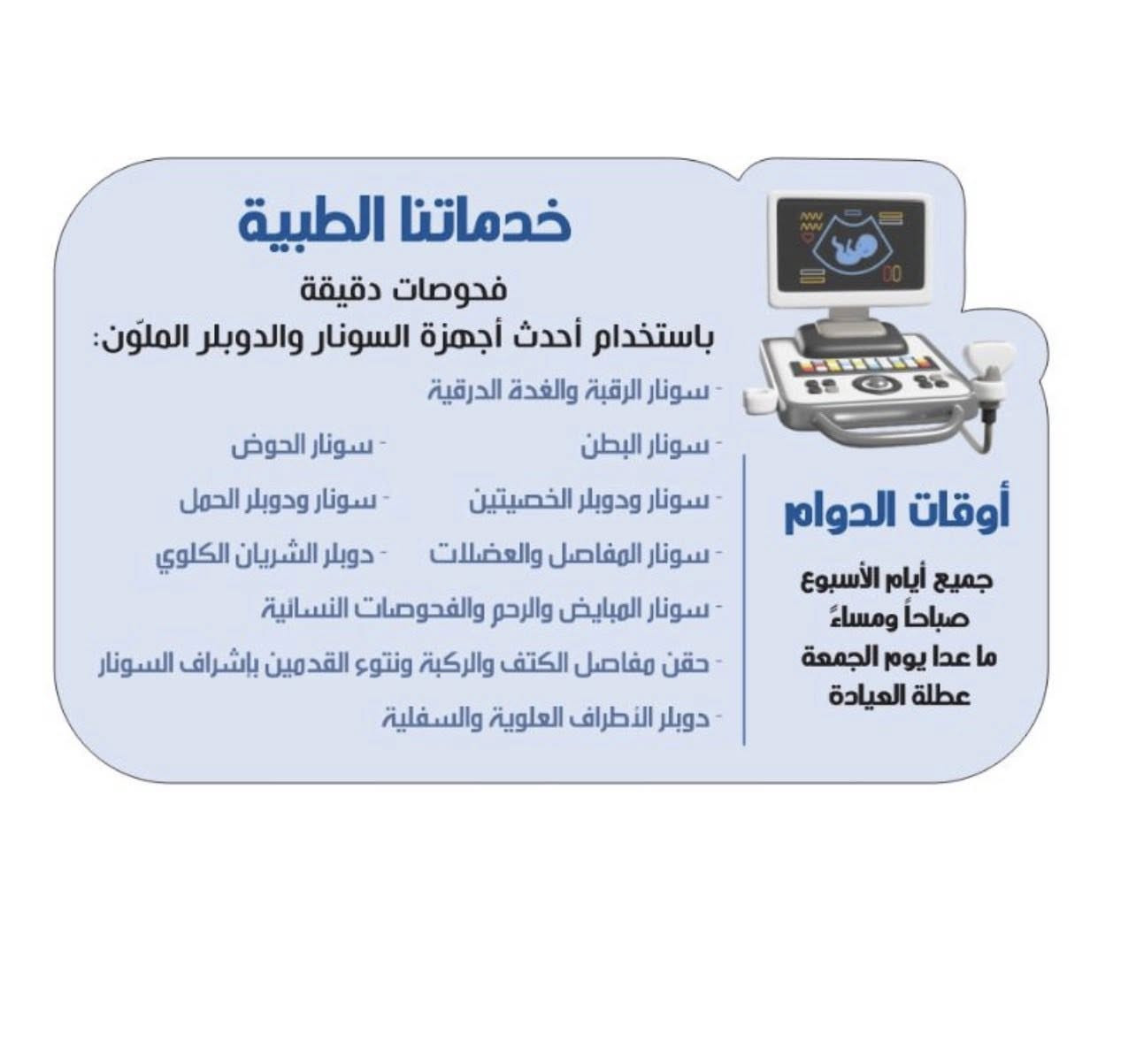 🏥 عيادة الأمجاد التخصصية لفحوصات السونار والدوبلر الملوّن
👨‍⚕️ بإشراف الدكتور حيدر عباس
طبيب الأشعة التشخيصية
▪️ عضو الجمعية العراقية للأشعة والتصوير الطبي
▪️ عضو الجمعية المصرية لأطباء الأشعة والعلاج بالأشعة التداخلية

🔬 خدماتنا الطبية
فحوصات دقيقة باستخدام أحدث أجهزة السونار والدوبلر الملوّن:

🔹 سونار الرقبة والغدة الدرقية
🔹 سونار البطن
🔹 سونار الحوض
🔹 سونار ودوبلر الخصيتين
🔹 سونار ودوبلر الحمل
🔹 سونار المفاصل والعضلات
🔹 سونار المبايض والرحم والفحوصات النسائية
🔹 دوبلر الشريان الكلوي
🔹 دوبلر الأطراف العلوية والسفلية
🔹 حقن مفاصل الكتف والركبة ونتوء القدمين بإشراف السونار
🕒 أوقات الدوام
📅 جميع أيام الأسبوع ما عدا الجمعة (عطلة)

دوام العيادة في رمضان 

السبت: 2:00 م – 6:00 م
الأحد: 10:00 ص – 6:00 م
الاثنين: 2:00 م – 6:00 م
الثلاثاء: 10:00 ص – 6:00 م
الأربعاء: 2:00 م – 6:00 م
الخميس: 10:00 ص – 6:00 م
📞 للحجز والاستفسار
☎️ ***********
☎️ ***********

📍 العنوان
بغداد – المدائن – الشارع الرئيسي
قرب مرقد الصحابي سلمان المحمدي (رض)
📍 بناية الأمجاد الطبية – مجاور مختبر الأمجاد – الطابق الأرضي
