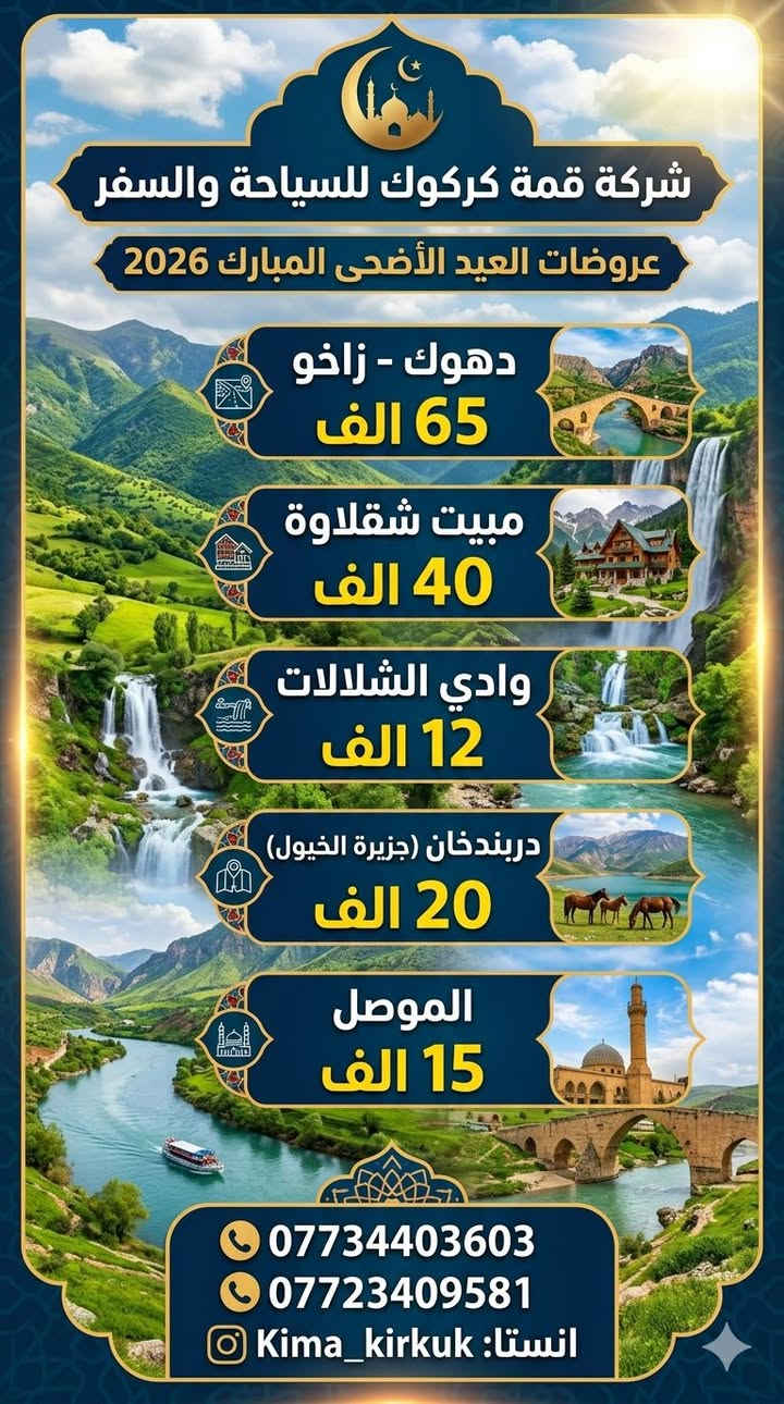 🔰 سفرات العيد الأضحى 🔰. 
     [ عروض العيد مع شركة قمة كركوك للسياحة والسفر 🇭🇺 ]

#سفرات  #العيد #خلي  #عيدك  #غير #شكل #ويانه  

    🏝️ اختار صح تونس صح ليغرك سعر رخيص 🏝️

                       🔰مصداقية عنوانه🔰

#شعارنا ثابت (متهمنا الارباح 💸اهمشي مسافر يرتاح) 
.......................................................................
                  💥سفراتنا للعوائل ولشباب 💥  

        🎉قبل لتسئل عن سعر اسئل عن خدمات🎉 
                  🔻 سفرات العيد مبارك 🔻
          🔰دهـوك 3 ايام ب65 فقط للعوائل 🔰
         🔶وشباب حلوين  ب 75فقط للشباب 🔶

❗ انطلاق كروب دهوك زاخو منشأة خاصة للعوائل
❗ انطلاق كروب دهوك زاخو منشأة خاصة الشباب
 
#انطلاق وجبة أولى ثاني يوم العيد 🔥 🤞 
#انطلاق وجبة الثانية خامس يوم العيد 🔥 🤞 

🌀🌀🌀🌀♦️♦️♦️♦️🌀🌀🌀🌀
🔻دهوك _زاخـو _ 3ايام ليلتين 🔻

#اول_يوم داخل محافظة دهوك :-
فاملي مول - حديقةحيوانات - دريم ستي _ جبل زاوة 
________________________________________
 #ثاني_يوم مصايف زاخو الحدود التركية:- 
مصيف برخ_مصيف شرانش_مصيف دشتتاغ_كهف بهيرة 
________________________________________
#_ثالث_يوم مصايف دهوك:-
كهف انشكي_كلي شيرانه_مصيف فين_مصيف كل اشاوه 
________________________________________
... والكثير من المفاجئات الحصرية من قمة كركوك ‼️
❌موعد الرحلة.  ((ثاني يوم عيد))🛑

برنامج شامل : فنادق🔶  جيدة  🔶 - وجبات افطار -🔶 باصات حديثه 🔶- دليل سياحي متمرس🔶 

ملاحضه/ الاطفال من سنة واحد الى الـ5 سنوات مجاناً 🛑
ملاحضه/لاطفال من6 سنوات ال 10 سنوات نصف سعر 🛑
ملاحضه/الاسعار لاتشمل كوسترات ولمصايف ودخوليات
 🛑علينه ذهاب واياب في منشأة حديثه ومكيفه والفندق  والافطار الصباحي☕
⭕ملاحظه رقم 1
 بعض المصايف لا تدخل المنشات هنا يتم تاجير
كوسترات لنقلكم
⭕ملاحظه رقم 2 السعر لايشمل الكوسترات والدخوليات اخي العزيز 💞😇
________________🏝️🏝️_________________
#برنامج_الاول🟦:- مصايف عقرة 🏞️
( مصيف سيبة & مطعم & مصيف گلي زنطة & جبل پيرس & مصيف وشلال بجيل & گراند مجدي مول ) 

#سعر_الشخص_الواحد  ( 12 ) ألف✅

✅انطلاق ثاني وثالث ورابع يوم العيد ✅

________________🏝️🏝️_________________
#برنامج_الثاني🟦 :- مصايف اربيل (جنديان) 🏝️🏔️
( مصيف خليفان & مطعم & جنديان & مصيف وشلال بيخال & شنگلبانه &  مجدي مول)

#سعر_الشخص_الواحد  ( 12 ) ألف✅

✅ انطلاق ثاني وثالث ورابع يوم العيد✅

________________🏝️🏝️_________________
#برنامج_الثالث🟦:- مصيف دوكان 🌊🏞️
( مصيف دوكان & مطعم - فاملي مول &هواري شار &بارك ازادي & چافي لاند - مجدي مول ) 

#سعر_الشخص_الواحد ( 8 ) ألف✅

✅ انطلاق ثاني وثالث ورابع يوم العيد ✅

________________🏝️🏝️_________________
#برنامج_الرابع🟦:- سد دربندخان (جزيرة الخيول & 🌊🏔️

(  دربندخان جزيرة الخيول_مطعم_فاملي مول _جافي لاند )

#سعر_الشخص_الواحد ( 15) الف✅

✅ انطلاق ثاني وثالث ورابع يوم العيد ✅

________________🏝️🏝️_________________
#برنامج_الخامس🟦:- مبيت شقلاوة _ عقرة 🌊🏔️
#_يوم_الأول
(مصيف خليفان_مطعم_شنكل بانه _بيخال )
#اليوم_الثاني
(مصيف كلي زنطة _مطعم_مصيف سيبة_مصيف بجيل_ 
كراند ماجدي مول اربيل)

#سعر_الشخص_الواحد ( 40 ) الف✅

✅ انطلاق ثاني وثالث ورابع يوم العيد ✅

________________🏝️🏝️_________________
#برنامج_السادس 🟦:- الموصل 🌊🏔️

(زيارة النبي يونس&سوق الموصل & مطعم عمر النقاش &
غابات )
#سعر_الشخص_الواحد  ( 15 ) الف 

✅ انطلاق ثاني وثالث ورابع يوم العيد ✅ 
________________🏝️🏝️_________________
#البرنامج_السابع وادي الشلالات

(وادي شلالات & مطعم & قلعة اربيل & قاعة تزلج & ماجدي مول)
#سعر_الشخص_الواحد (12) الف
______________❤️❤️ _________________

❌موعد رحلات ( دهوك زاخو ثاني وخامس يوم العيد)  
❌موعد رحلات( سليمانية اربيل ثاني وثالث ورابع )🔥
برنامج شامل : فنادق 🔶  جيدة  🔶 - وجبات افطار -🔶 باصات حديثه 🔶- دليل سياحي متمرس🔶 

🔶🔶🔶🔶🔶🔶🔶🔶🔶🔶🔶🔶🔶🔶🔶

1️⃣انطلاق جميع كروبات ساعه 6ونص صباحا 🛑
2️⃣باصات شباب وحد وعوائل وحد 🛑
3️⃣كافه الباصات حديثه ViP ومكيف 🛑
5️⃣اطفالنه الحلوين دون5سنوات مجاني 🛑
6️⃣كادر متمرس في سياحه دليل سياحي الأماكن 🛑
7️⃣تخفيضات للعوائل عدد الكبير 🛑
8️⃣متواجدين في شركة من ساعة 2 ضهرا  الى ب12 ليلا 
________________________________________

  الاستفسار اتصال على ارقام او زيارة مقر شركة⭐📌
*********** ☎️ واتس/اتصال 
*********** ☎️ واتس /اتصال
