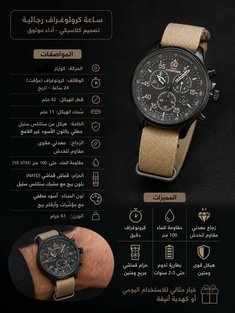 Timex Expedition Field Chronograph 
وهي واحدة من أشهر ساعات الحقل (Field Watches) المخصصة للمغامرات والأنشطة الخارجية من شركة تايمكس الأمريكية العريقة..
. أهم مواصفاتها ومميزاتها بالتفصيل:📊
. نوع الحركة: كوارتز (تعتمد على البطارية) عالية الدقة
. مقياس المسافات (Tachymeter): حلقة خارجية على المينا تتيح حساب السرعة بناءً على الوقت المستغرق لمسافة معينة
. تحتوي الساعة على مؤقت (ستوب ووتش) مقسم على 3 عقارب فرعية (Sub-dials) لقياس الدقائق، الثواني، والأجزاء من الثانية (حتى 1/20 من الثانية)
. مادة الزجاج: زجاج معدني (Mineral Crystal) مقاوم للصدمات والخدوش
. إضاءة INDIGLO الليلية: تقنية تايمكس الشهيرة حيث تضيء خلفية المينا بالكامل
. مقاومة الماء: تصل إلى عمق 100 متر (330 قدمًا)، مما يجعلها ممتازة للسباحة والغطس السطحي (السنوركل)، ولكنها غير مخصصة للغوص العميق
. نافذة التاريخ: تعرض تاريخ اليوم بوضوح عند مؤشر الساعة 4
. قطر الهيكل (Case Diameter): 43 مم
. سمك الهيكل: حوالي 12.5 مم.
. عرض الحزام: 20 مم، 
.سهولة القراءة: المينا يتبع التصميم العسكري الكلاسيكي مع أرقام واضحة بمضاعفات الرقم 5 حتى الـ 60 لتسهيل قراءة الدقائق والثواني بلمحة سريعة.


**إذا كنت صاحب هذا الإعلان وتريد حذفه لأي سبب، رجاءا أرسل رسالة إلى الدعم الفني**