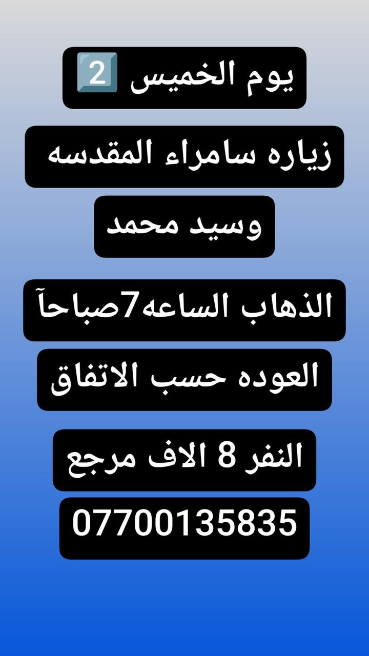 🟢#حملة_احباب_الزهراء_🟢
الحجز والاتصال مراسله💬 والاتصال👇
الرقم واتساب
 🔺📲 ***********
(بآدارة صفاء موزان) الحسينيه الراشديه
علمآ نجيكم اقرب نقطه داله. علئ  🏠 بيتك
----------------------------------------------------------
🔻برنامج #يوم الخميس
     المصادف (4)رجب
    زيارة سامراء وسيد محمد
الذهاب الساعه 7 صباحآ
((السعر النفر 10 الاف مرجع))
----------------------------------------------------------  
🔻#برنامج يوم الخميس
 باجر.المصادف ( 4) رجب
 النجف  الاشرف
الساعه :5 ونص صباحآ 
العوده الساعه :2 ضهرآ
((سعر النفر 10 الاف مرجع))
----------------------------------------------------------
      المصادف( 4) رجب 
🔻#برنامج #يوم الخميس
     كربلاء المقدسة    
   الذهاب الساعه 1 ضهرا 
   العوده الساعه  :9مساءا 
    ((النفر 7 الاف مرجع) )
---------------------------------------------------------
🔻#برنامج #يوم  الخمس
      المصادف( 4)رجب             
       كربلاء. المقدسه.
  الذهاب الساعه: 7 مساءآ
    العوده الساعه 4 صباحآ 
    ((سعر النفر 7الاف مرجع))
----------------------------------------------------------
🔻#برنامج يوم #الخميس
 المصادف( 4) رجب
    النجف الاشرف
   الذهاب ساعه 10 اليلآ
العوده ساعه 8 صباحا
((النفر 10 الاف مرجع)) 
------------------------------------------------🔹
#برنامج #يوم الجمعة 
المصادف( 5)رجب
 النجف الاشرف
الساعه 5 ونص صباحآ 
العوده الساعه:2 ضهرآ
((سعر النفر 10 الاف مرجع))
------------------------------------------------🔹
#برنامج #يوم# الجمعة 
المصادف ( 5) رجب
      كربلاء المقدسة    
    الذهاب الساعه 2ضهرا 
   العوده الساعه  :9 مساءا 
    ((النفر 7 الاف مرجع) )
-----------------------------------------------🔹
#برنامج يوم #الجمعه 
    المصادف( 5 )رجب
    النجف الاشرف
   الذهاب ساعه 10 اليلآ
العوده ساعه 8 صباحا
((النفر 10 الاف مرجع)) 
-------------------------------------------------🔹
للحجز والاستفسار 
أو مراسلة⬅️ علمآ نوصلكم اقرب نقطه داله   علمآ سيارة مكيفه حديثه 🚎
بآدارة صفاء موزان 
***********//📲الاتصال واتساب
***********📲الاتصل واتساب 
🙏نتمنى لكم زياره مقبوله أن شاء الله ودعاء مستجاب
ومن الله التوفيق-
