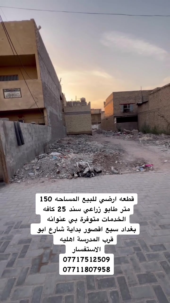 السلام عليكم  قطعه ارض للبيع المساحه 150 متر 
 طابو زراعي سند 25 
عنوانه بغداد سبع اقصور شارع ابو علي مقابيل المدرسة  اهليه 
جميع الخدمات متوفره ماء 💧 كهرباء ⚡️ مجاري  مقرنص    
الاستفسار يرجى التواصل على  الارقام التالي 
***********
***********
***********
مراجعة المكتب الرحمن للعقار عنوانه بغداد
سبع قصور بداية شارع ابو علي مقابيل صالون ورد البنفسج
