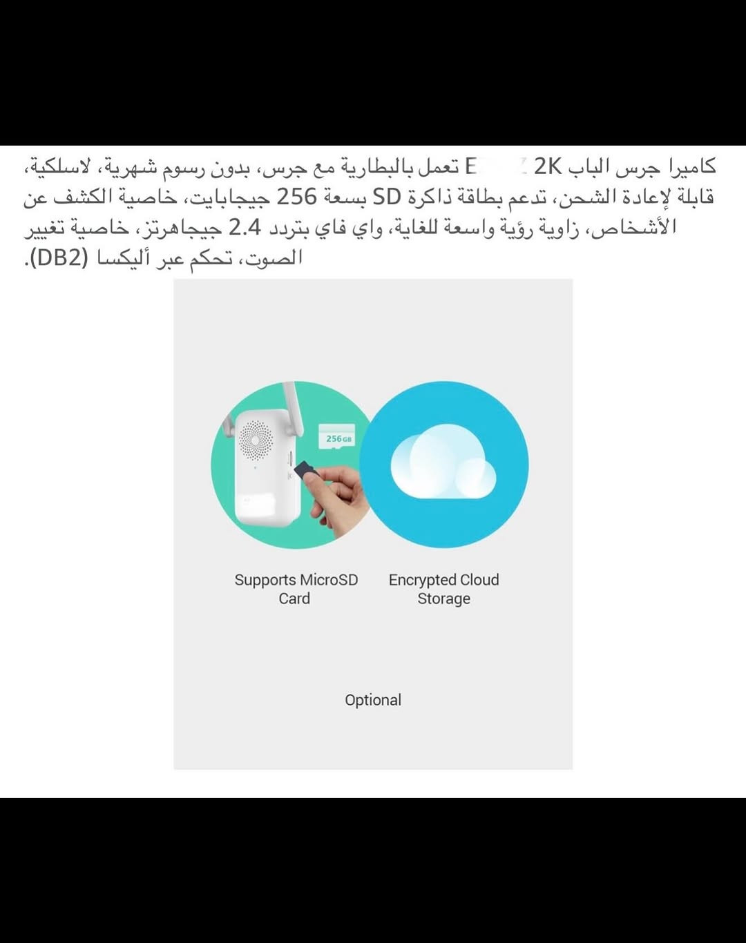 ⁨	جـرس باب ذكي لاسلكي (سمارت) شحن 
جرس باب يدعم جميع أجهزة الموبايل لاسلكي من خلال التطبيق ويعمل مع أليكسا وكوكل هوم 
الحفظ والخزن (رام) 
قطعـة خارجية شحن وقطعة داخلية تعمل على الطاقة الكهربائية 
جـرس وكاميرا باب ذكي سمارت بكاميرا ذات دقة عالية (2K) 
كاميرا جرس الباب زاوية رؤية (176) درجة 
بطارية ليثيوم قابلة لإعادة الشحن السعة (5200) ملي أمبير 
مقـ.اوم للماء بدرجة (IP65) 
اوضاع عرض (بانورامي /في آر / تصحيح أفقي / تصحيح رأسي ) 
يمكنك التحدث من خلاله أو من الهاتف مع الشخص الظاهر أمام الكاميرا 
رؤية ليلة يسجل كل شي عند الباب بدقة (2K) 
تنبيهات دقيقة للكشف عن الذكاء الاصطناعي يكشف الإنسان عن الباقي بالأشعة تحت الحمراء لتقليل التنبيهات الخاطئة 
جديد بالباكيت مع كافة الملحقات 
للتفاصيل اكثر داخل الموقع الرسمي 
السعـر ٤٥ الف 💰
ملاحظة (عند الشراء فحص المنتج قبل مغادرة المندوب بعدها نكون غير مسؤولين)
توصـيل 🚚 بغداد ٥ الاف 
توصـيل 🚚 محافظات ٦ الاف⁩⁩⁩⁩


**إذا كنت صاحب هذا الإعلان وتريد حذفه لأي سبب، رجاءا أرسل رسالة إلى الدعم الفني**