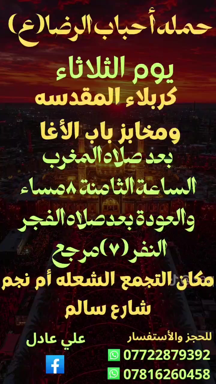 على بركه الله
سوف تنطلق حمله أحباب الرضا (ع)
يوم الثلاثاء الى🕌 
 كربلاء المقدسة ومخابز باب الأغا
بعد صلاه المغرب الساعة الثامنة 8مساء
والعودة بعدصلاه الفجر النفر (7)مرجع
📍 مكان التجمع الشعله أم نجم شارع سالم 
للحجز ☎️ *********** علي عادل
