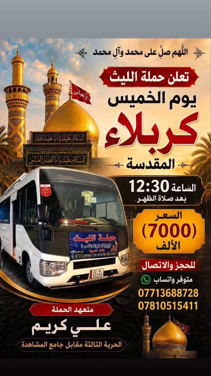 اللهم صلِ على محمد وال محمد
تعلن حملة الليث عن جدول رحلاتها لهذا الأسبوع:
✨ جدول هذا الأسبوع للزيارات ✨
🕌 يوم الخميس:
 كربلاء المقدسة | الساعة 12:30 ظهراً | السعر (7,000) الألف 
 النجف الأشرف | الساعة 11:00 مساءاً | السعر (10,000) الألف 
🕌 يوم الجمعة:
 كربلاء المقدسة | الساعة 9:00 مساءاً | السعر (7,000)الألف 
🕌 يوم السبت:
 سامراء والسيد محمد | الساعة 8:00 صباحاً | السعر (10,000).
📞 للحجز والاتصال
 (متوفر واتساب):
***********
***********
👤 متعهد الحملة: 
علي كريم
📌 مكان الانطلاق: الحرية الثالثة - مقابل  جامع المشاهدة حملة الليث لزيارة العتبات المقدسة #الجميع #المشاهدين #المتابعين #لاصدقاء #الخميس #برنماج #الدور #دباش #الثالثه
