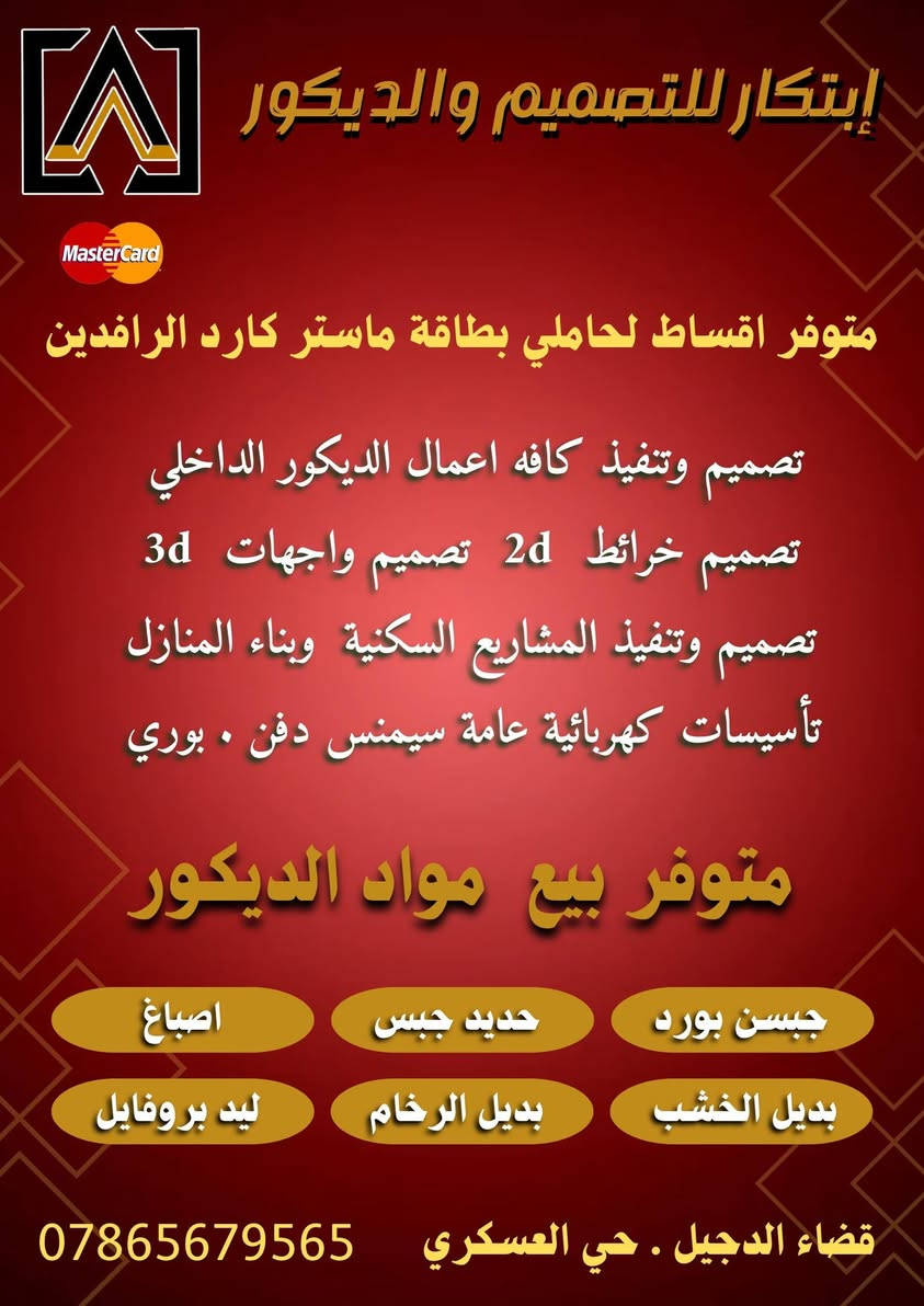 .
مكتب
                           ابتكار للتصميمم والديكور 
                            تصميم . تنفيذ . اشراف

                        بيع  مواد الديكور  والاصباغ

جبسن بورد وملحقاته . سحبات فوم  . بديل الخشب بديل الرخام 
          ليد بروفايل . انارة . بديل الحجر  . بديل الزرع 

   
                                  . خدماتنا .
 . التصميم 

                         تصميم خرائط منازل  2d
                             تصميم وجهات  3d
               تصميم ديكورات داخلية وخارجية  3d

 . التنفيذ

               تنفيذ اعمال الديكور الداخلي والخارجي  
                تنفيذ اعمال الاصباغ داخليه وخارجيه
         تنفيذ اعمال  الواجهات  بالفوم التركي  وطلس
             تنفيذ اعمال التاسيسات الكهريائية عامه 

 . نظام التقسيط 

    يتوفر نضام تقسيط  لحاملي بطاقة ماستر كارد الرافدين 
                            الاستقطاع الكتروني  

  لاحاجه للكفيل ولاحاجه لحجز اي مستمسك او بطاقه الماستر

خدمات المقاولات

تسليم مفتاح  

                     متوفر عروض تسليم المفتاح 
       عرض  650 الف دينار للمتر  .     فئه  SPECIAL  
       عرض  540 الف دينار للمتر  .     فئه    SUPER
       عرض  475 الف دينار للمتر  .   فئه       PLAS
       عرض  395 الف دينار للمتر  .   فئه    CLASSIC

                                   بناء هيكل  
  عرض  245 الف دينار للمتر  .فئه HOUSE STRuCTURE

العنوان قضاء الدجيل  .حي العسكري .نهاية شارع المركز الصحي

                     التواصل على الارقام التالية 
                           ***********
                           ***********
