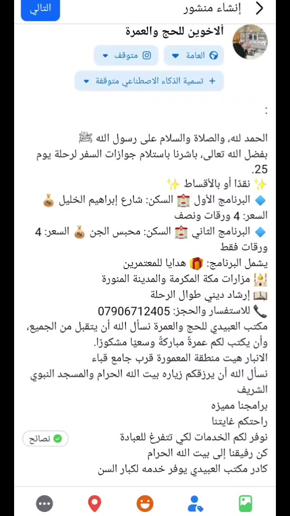 :

الحمد لله، والصلاة والسلام على رسول الله ﷺ
بفضل الله تعالى، باشرنا باستلام جوازات السفر لرحلة يوم 25.
✨ نقدًا أو بالأقساط ✨
🔹 البرنامج الأول 🏨 السكن: شارع إبراهيم الخليل 💰 السعر: 4 ورقات ونصف
🔹 البرنامج الثاني 🏨 السكن: محبس الجن 💰 السعر: 4 ورقات فقط
يشمل البرنامج: 🎁 هدايا للمعتمرين
🕌 مزارات مكة المكرمة والمدينة المنورة
📖 إرشاد ديني طوال الرحلة
📞 للاستفسار والحجز: ***********
مكتب العبيدي للحج والعمرة نسأل الله أن يتقبل من الجميع، وأن يكتب لكم عمرةً مباركةً وسعيًا مشكورًا.
الانبار هيت منطقة المعمورة قرب جامع قباء 
نسأل الله أن يرزقكم زياره بيت الله الحرام والمسجد النبوي الشريف 
برامجنا مميزه
راحتكم غايتنا 
نوفر لكم الخدمات لكي تتفرغ للعبادة 
كن رفيقنا إلى بيت الله الحرام 
كادر مكتب العبيدي يوفر خدمه لكبار السن
