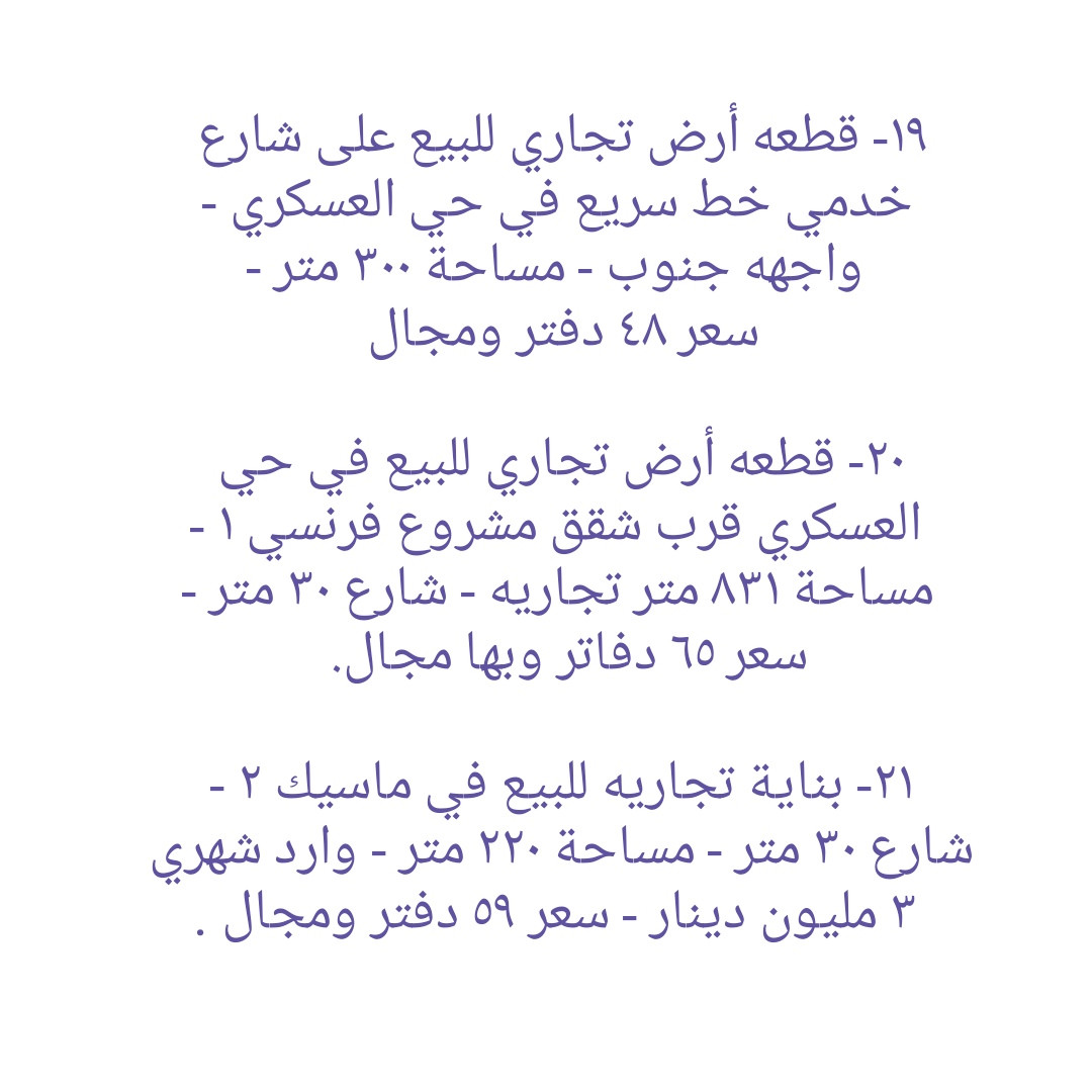 * قطع أراضي تجاريه و بنايات تجاريه للبيع في دهوك ........ ١- هيكل بناية تجاريه للبيع في مالطا اسلام - واجهه جنوب  - مساحة ٢٥٠ متر - شارع ٣٠ متر - سعر ٣٨ دفاتر ومجال . ٢- قطعه تجاريه للبيع على شارع ٣٠ متر في ماسيك - واجهه جنوب - مساحة ٢٠٠ متر - سعر ٣٨ دفاتر ومجال ٣- بناية تجاريه للبيع على شارع ٣٠ متر في حي العسکري - يتكون من مخزن و طابق واحد - واجهه جنوب - مساحة ٢٠٠ متر - سعر متر واحد ٢٢ دفاتر و ٥٠ ورقه وبها مجال.  ٤-  أرض تجاري للبيع على شارع ٣٠ متر في ماسيك - واجهه شمال - مساحة ٤٥٠ متر - سعر ٤٧ دفاتر وبها مجال . ٥- قطعة أرض تجاريه للبيع في ايتوت على شارع خدمي خط السريع - واجهه جنوب - مساحة ٢٥٠ متر - سعر ٢٨ دفاتر وبها مجال.  ٦- قطعة أرض تجاريه للبيع مقابل شقق MRF كشتيار شارع ٤٠ متر- واجهه جنوب و شمال - مساحة ٤٠٠ متر - سعر ٨٠ دفاتر ومجال . ٧- قطعه أرض تجاريه للبيع في بروشكى على شارع سوق العصري - ركن جنوب شرق - مساحة ٢٢٩ متر - سعر ٢٢ دفاتر ومجال . ٨- قطعه أرض تجاريه للبيع في سوق دهوك قرب حلويات سيدو - رکن شمال شرق - مساحة ٢٤٦ متر - سعر ٣٥ دفاتر ومجال  ٩- قطعه أرض تجاريه للبيع في سوق دهوك قرب باهيف - مساحة ٢٤٨ متر - روكن شمال غرب - سعر ٦٥ دفاتر وبها مجال . ١٠- قطعة أرض (تجاری) على شارع ١٠٠ متر للبيع في ايتوت - مساحة ١٥٧٤ متر - ٤ واجھە شمال و جنوب و شرق و غرب - سعر ١٠٠ دفاتر وبها مجال . ١١- قطعة أرض تجاريه للبيع على شارع ٣٠ متر في حي العسکري العلى - ركن شمال شرق - مساحة ٣٠٠ متر - سعر ٢٠ دفاتر وبها مجال . ١٢- قطعة ارض تجاريه للبيع في حي العسكري السفلى - مساحة ٢٠٠ متر شارع ٣٠ متر - سعر ٣٠ دفاتر ومجال . ١٣- قطعة ارض تجاريه للبيع في مالطا على شارع ٦٠ متر - مساحة ٣٨٣ متر - رکن شمال شرق- سعر ٨٥ دفاتر وبها مجال . ١٤- بناية تجاريه للبيع في ماسيك على شارع ٣٠ متر - مساحة ٢٠٠ متر - واجهه جنوب - سعر ٤٥ دفاتر ومجال . ١٥- قطعة أرض تجاريه للبيع في نزاركى على خدمي خط السريع - مساحة ٧١٧ متر - سعر ٥٧ دفاتر وبها مجال . ١٦- قطعه تجاريه للبيع في جمعية كرى باصي شارع ٢٠ متر - مساحة ٢٠٠ متر - سعر ٣٠ دفاتر ومجال . ١٧- قطعة ارض تجاري للبيع على شارع خط سريع في مالطا نصارى - مساحة ٧٥٠ متر - واجھە جنوب - سعر متر واحد ٢٢٠٠ دولار ومجال. ١٨- قطعة ارض تجاري للبيع على شارع خط سريع في شندوخا - مساحة ١٦٠٠ متر - واجھە جنوب شرق - سعر متر واحد ١٥٠٠ دولار وبها مجال. ١٩- قطعه أرض تجاري للبيع على شارع خدمي خط سريع في حي العسکري - واجهه جنوب - مساحة ٣٠٠ متر - سعر ٤٨ دفتر ومجال  ٢٠- قطعه أرض تجاري للبيع في حي العسکري قرب شقق مشروع فرنسي ١ - مساحة ٨٣١ متر تجاريه - شارع ٣٠ متر - سعر ٦٥ دفاتر وبها مجال.  ٢١- بناية تجاريه للبيع في ماسيك ٢ - شارع ٣٠ متر - مساحة ٢٢٠ متر - وارد شهري ٣ مليون دينار - سعر ٥٩ دفتر ومجال . ٢٢- بناية تجاريه للبيع في زركا - مساحة ٢٠٠ متر - شارع ٣٠ متر - وارد ٢ مليون و ٨٠٠ الف - سعر ٥٠ دفتر ومجال.  ٢٣- قطعه تجاريه للبيع في ماسيك ١ - مساحة ٢٢٥ متر - واجهه شمال شارع ٣٠ متر - سعر ٤٩ دفاتر . ٢٤- قطعة أرض تجاري للبيع خلف بنك شرق الأوسط و فندق ماريا- واجهه شمال - مساحة ٣٧٨ متر - يسمح بناء ٤ طوابق شقق - سعر ٢٥ دفاتر وبها مجال . ٢٥ - بناية تجاريه للبيع على شارع ٤٠ متر في مالطا - مساحة ٢٠٠ متر  - وارد شهري ٢٥٠٠ دولار- سعر ٧٥ دفتر ومجال.  ٢٦- قطعة أرض تجاري للبيع على شارع ١٠٠ متر في حي العسکري  - مساحة ٢٨٠ متر - سعر ٣٨ دفتر ومجال . ٢٧- قطعة ارض تجاري للبيع قرب مطعم منقل مقابل بناية الامن - مساحة ٥٢٨متر - شارع ٣٠ متر - سعر متر واحد ١٨ ورقه ومجال. ------------------ تلفون :- ***********   *********** مكتب عقارات ديزاين - دهوك حي الشرطه خلف مركز شرطة خبات
