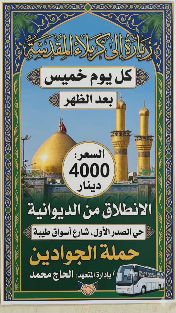 تعلن حملة الجوادين   بلاش بلاش المقاعد محدوده ♦♦ب4000 الاف دينار فقط ♦♦ 

العنوان حي العسكري الاول شارع اسواق طيبه الحضاره

😊اجواء  _ايمانيه _دينية من داخل الصحن الحسيني والعباسي 😊

💪بس ب 4000 مرجع  💪 اخر عشر نفرات سارعو بلحجز المقاعد محدوده 

1 🔻كربلاء المقدسة 🔺

 الانطلاق يوم الخميس 

✨الانطلاق بعد صلاة الضهر ✨
✨الرجوع بعد صلاة المغرب ✨

⭐🔹🔹الدوانيه🔹🔹⭐حي العسكري الاول شارع اسواق طيبه
ـــــــــــــــــــــــــــــــــــــــــــــــــــــــــــــــــــــ
الحجز يكون عن طريق الموبايل
 
(( اتصال او مراسلة))
((واتساب ماسنجر ))
 
 *********** واتساب

1️⃣ التجمع الاول حي الحضاره 🚸🚸 

2️⃣ التجمع الثاني شارع اسواق طيبه🚸🚸 

3️⃣ التجمع الثالث النسر🚸🚸 

4️⃣ التجمع الرابع فلكة الجدارية🚸🚸 

5️⃣ التجمع الخامس فلكه الجامعه 🚸🚸
