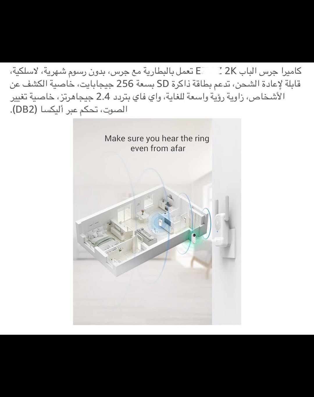 ⁨	جـرس باب ذكي لاسلكي (سمارت) شحن 
جرس باب يدعم جميع أجهزة الموبايل لاسلكي من خلال التطبيق ويعمل مع أليكسا وكوكل هوم 
الحفظ والخزن (رام) 
قطعـة خارجية شحن وقطعة داخلية تعمل على الطاقة الكهربائية 
جـرس وكاميرا باب ذكي سمارت بكاميرا ذات دقة عالية (2K) 
كاميرا جرس الباب زاوية رؤية (176) درجة 
بطارية ليثيوم قابلة لإعادة الشحن السعة (5200) ملي أمبير 
مقـ.اوم للماء بدرجة (IP65) 
اوضاع عرض (بانورامي /في آر / تصحيح أفقي / تصحيح رأسي ) 
يمكنك التحدث من خلاله أو من الهاتف مع الشخص الظاهر أمام الكاميرا 
رؤية ليلة يسجل كل شي عند الباب بدقة (2K) 
تنبيهات دقيقة للكشف عن الذكاء الاصطناعي يكشف الإنسان عن الباقي بالأشعة تحت الحمراء لتقليل التنبيهات الخاطئة 
جديد بالباكيت مع كافة الملحقات 
للتفاصيل اكثر داخل الموقع الرسمي 
السعـر ٤٥ الف 💰
ملاحظة (عند الشراء فحص المنتج قبل مغادرة المندوب بعدها نكون غير مسؤولين)
توصـيل 🚚 بغداد ٥ الاف 
توصـيل 🚚 محافظات ٦ الاف⁩⁩⁩⁩


**إذا كنت صاحب هذا الإعلان وتريد حذفه لأي سبب، رجاءا أرسل رسالة إلى الدعم الفني**