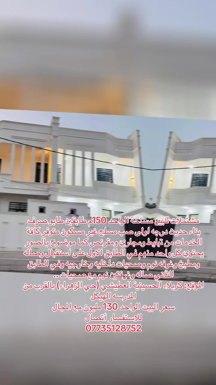 مشتملات للبيع مساحة الواحد 150م طابقين طابو صرف
بناء حديث درجه اولى صب مسلح غير مسكون متوفر كافة الخدمات من تبليط ومجاري ومقرنص كما موضوح بالصور 
يحتوي كل واحد منهم في الطابق الاول على استقبال وصاله ومطبخ وغرفه نوم وصحيات داخليه وخارجيه وفي الطابق الثاني صاله وغرفتين نوم مع صحيات ..
الموقع: كربلاء الحسينية العطيشي (حي الزهراء) بالقرب من المدرسه الهيكل 
سعر البيت الواحد 130 مليون مع المجال
للاستفسار أتصال 
***********

