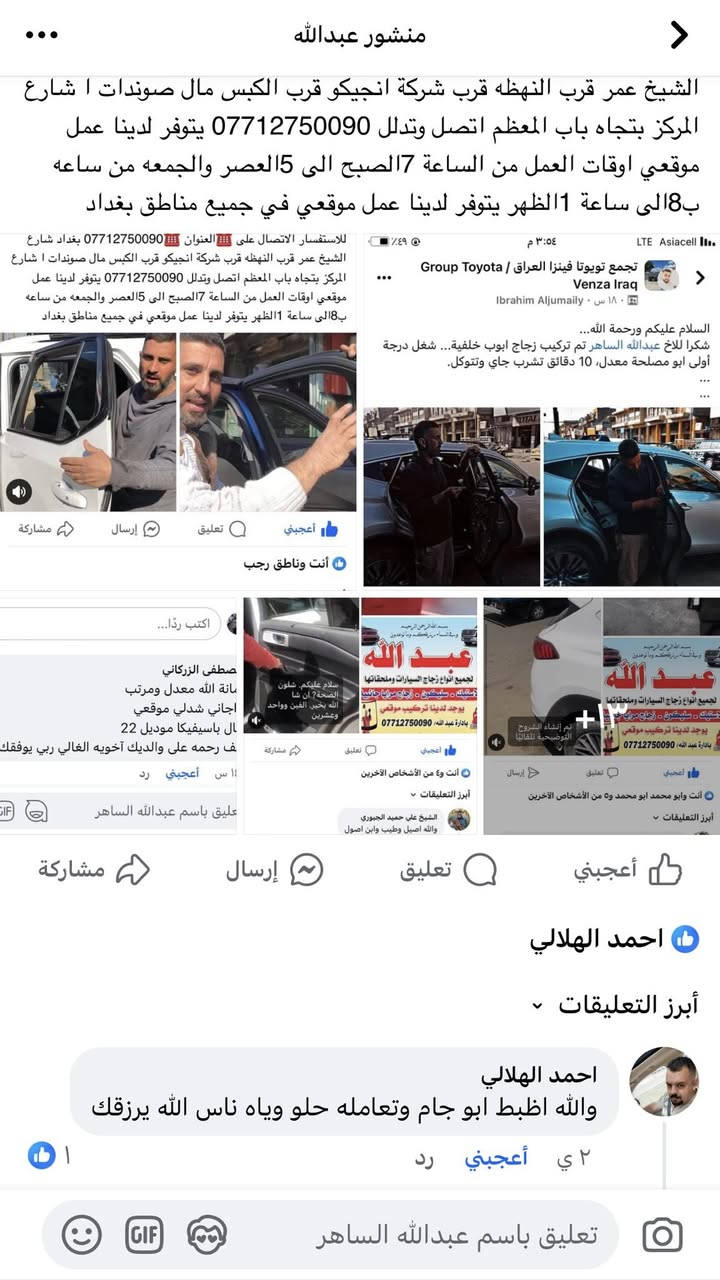 السلام عليكم ورحمة الله وبركاته 💗من رخصة الادمن الغالي 💗***********💗💗محلات عبدالله لبيع وتركيب جميع انواع زجاج السيارات 💓💓💓💓الى جميع اعضاء الاتحاد الغالي السلام عليكم ورحمة الله وبركاته 🚘🚘 (((لسنا الوحيدون لكننا الافضل متميزون وجودةعملنا تشهد بذلك 🌺🌺🌺 نود ان نعلمكم بوجود جميع انواع زجاج السيارات من ارقى المناشئ العالمية مع كادر متخصص بلعمل مع ضمان الجودة والعمل مع وجود كادر عمل موقعي للاستفسار الاتصال على ☎️العنوان ☎️*********** بغداد شارع الشيخ عمر قرب النهظه قرب شركة انجيكو قرب الكبس مال صوندات ا شارع المركز بتجاه باب المعظم اتصل وتدلل *********** يتوفر لدينا عمل موقعي اوقات العمل من الساعة 7الصبح الى 5العصر والجمعه من ساعه ب8الى ساعة 1الظهر يتوفر لدينا عمل موقعي في جميع مناطق بغداد
