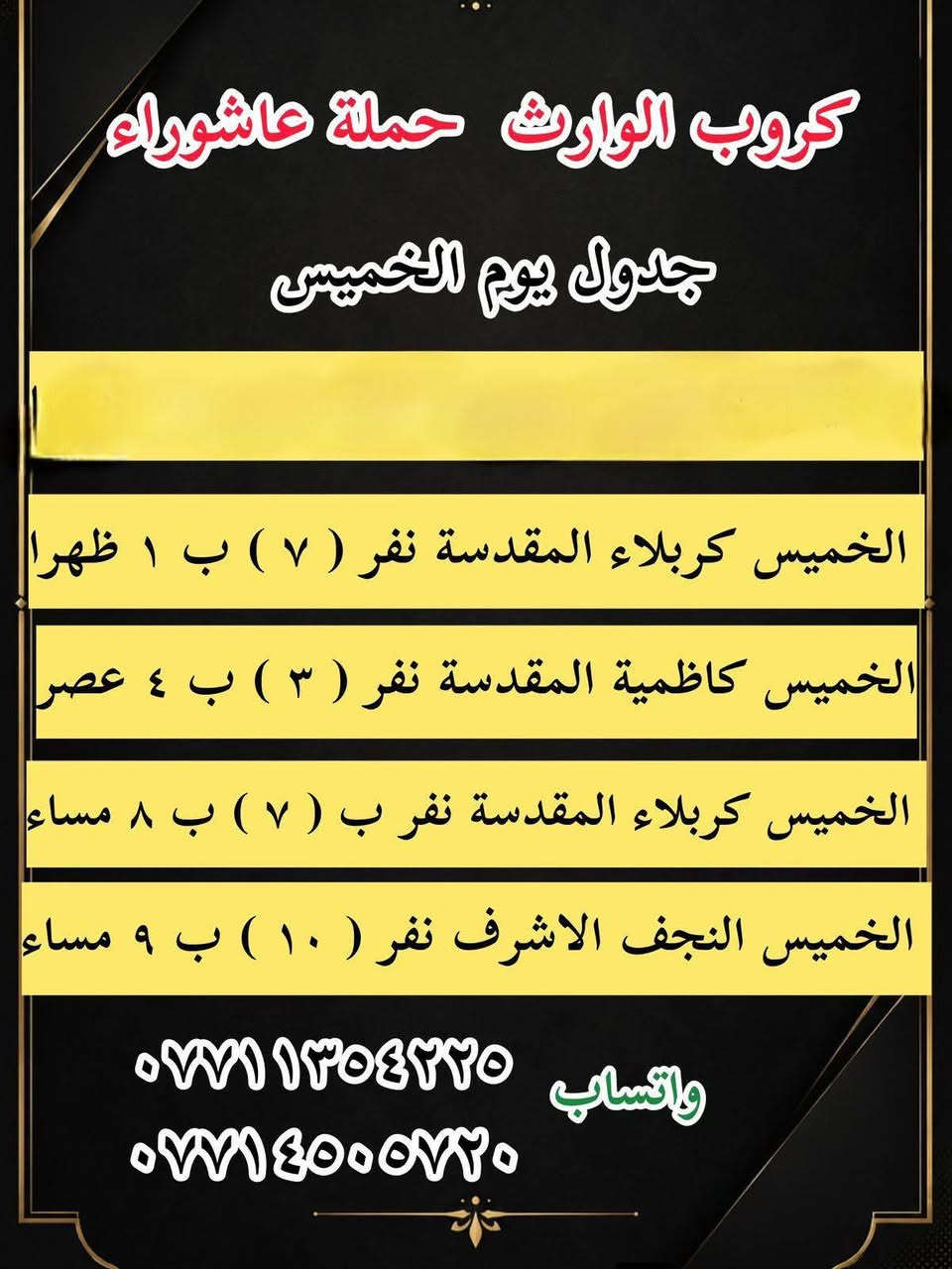 #انتباه!!! #انتباه!!!
يعلن مكتب كروب الوراث 
حملة عاشوراء لزيارة العتبات 
المقدسة عن عن جدول الرحلات الدينيه هذا الا الاسبوع

واتساب 
‏***********
‏***********

______________
‏

_______________

‏#يوم الاربعاء 
‏(#كربلاء المقدسة )
‏الذهاب الساعة ( ٢ ) ظهرا والعودة حسب الاتفاق نفر ( ٧ ) آلاف

_______________

‏#يوم الاربعاء 
‏(#كاظميه  المقدسة)
‏الذهاب الساعة ( ٤ )  عصرا والعودة حسب الاتفاق نفر ( ٣ ) آلاف

_______________

#يوم الاربعاء
(#كربلاء المقدسة )
الذهاب الساعه ( ٨ ) مساء والعودة حسب الاتفاق نفر ( ٧ )

_______________
‏#يوم الخميس 
‏(#كربلاء المقدسة)
‏الذهاب الساعة ( 1 )  ظهرا والعودة حسب الاتفاق نفر ( ٧ ) الاف 
_______________ 

‏#يوم الخميس 
‏(#كاظميه  المقدسة)
‏الذهاب الساعة ( ٤ )  عصرا والعودة حسب الاتفاق نفر ( ٣ ) آلاف

_______________ 

#يوم الخميس
(#كربلاء المقدسة )
الذهاب الساعه ( ٨ ) مساء والعودة حسب الاتفاق نفر ( ٧ ) 

_______________ 

‏#يوم الخميس 
(‏#نجف الاشرف)
‏الذهاب الساعة ( ٩ ) مساء والعودة حسب الاتفاق نفر ( ١٠ ) آلاف

_______________

‏#يوم الجمعه 
‏(#كربلاء المقدسة)
‏الذهاب الساعة ( ٢ )  ظهرا والعودة حسب الاتفاق نفر ( ٧ ) الاف

_______________ 

‏#يوم الجمعه
‏(#كاظميه  المقدسة)
‏الذهاب الساعة ( ٤ )  عصرا والعودة حسب الاتفاق نفر ( ٣ ) آلاف

_______________ 
‏
#يوم الجمعه 
‏(#كربلاء المقدسة العلويه شريفة)
‏الذهاب الساعة ( ٤ ) عصرا والعودة حسب الاتفاق نفر ( ١٠ )آلاف

________________

#يوم الجمعه 
(#كربلاء المقدسة )
الذهاب الساعه ( ٨ ) مساء والعودة حسب الاتفاق نفر ( ٧ ) 

________________

‏#يوم الجمعه 
(‏#نجف الاشرف)
‏الذهاب الساعة ( ٩ ) مساء والعودة حسب الاتفاق نفر ( ١٠ ) آلاف

________________

‏#يوم السبت 
‏ (#سامراء سيد محمد )
‏الذهاب الساعة بعد صلاة الفجر ) والعودة حسب الاتفاق نفر ( ١٠ ) آلاف

________________

‏#يوم السبت 
‏(#كربلاء المقدسة)
‏الذهاب الساعة ( ٢ )  ظهرا والعودة حسب الاتفاق نفر ( ٧ ) الاف

________________

‏#يوم السبت
‏(#كاظميه  المقدسة)
‏الذهاب الساعة ( ٤ )  عصرا والعودة حسب الاتفاق نفر ( ٣ ) آلاف

________________

#يوم السبت
(#كربلاء المقدسة )
الذهاب الساعه ( ٨ )مساء والعودة حسب الاتفاق نفر ( ٧ ) 

________________

واتساب 
‏ ***********
‏‎077 145 05720
