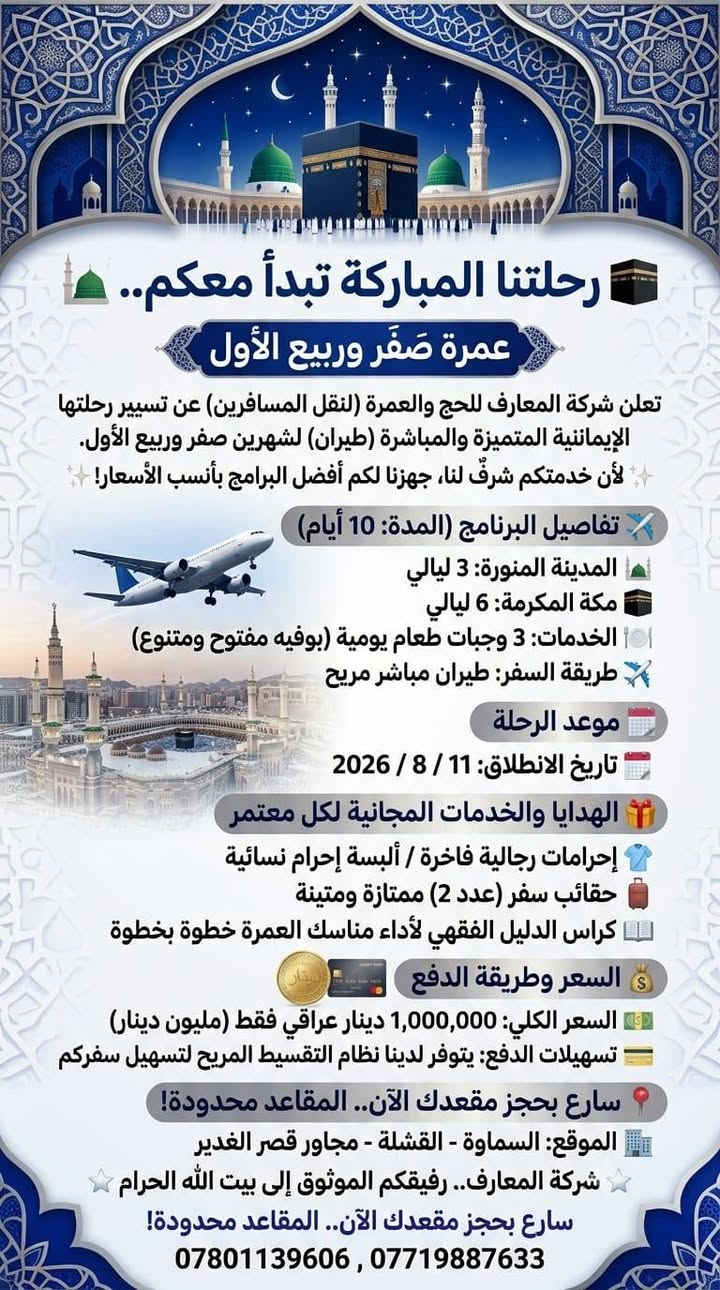 🕋 رحلتنا المباركة تبدأ معكم.. عمرة صَفَر وربيع الأول 🕌
​تعلن شركة المعارف للحج والعمرة (لنقل المسافرين) عن تسيير رحلتها الإيمانية المتميزة والمباشرة (طيران) لشهرين صفر وربيع الأول.
​✨ لأن خدمتكم شرفٌ لنا، جهزنا لكم أفضل البرامج بأنسب الأسعار! ✨
​✈️ تفاصيل البرنامج (المدة: 10 أيام)
​🕌 المدينة المنورة: 3 ليالي.
​🕋 مكة المكرمة: 6 ليالي.
​🍽️ الخدمات: 3 وجبات طعام يومية (بوفيه مفتوح ومتنوع).
​🛫 طريقة السفر: طيران مباشر مريح.
​📅 موعد الرحلة
​🗓️ تاريخ الانطلاق: 11 / 8 / 2026
​🎁 الهدايا والخدمات المجانية لكل معتمر:
​👕 إحرامات رجالية فاخرة / ألبسة إحرام نسائية.
​🧳 حقائب سفر (عدد 2) ممتازة ومتينة.
​📖 كراس الدليل الفقهي لأداء مناسك العمرة خطوة بخطوة.
​💰 السعر وطريقة الدفع:
​💵 السعر الكلي: 1,000,000 دينار عراقي فقط (مليون دينار).
​💳 تسهيلات الدفع: يتوفر لدينا نظام التقسيط المريح لتسهيل سفركم.
​📍 العنوان والتواصل:
​🏢 الموقع: السماوة - القشلة - مجاور قصر الغدير.
​⭐️ شركة المعارف.. رفيقكم الموثوق إلى بيت الله الحرام ⭐️
سارع بحجز مقعدك الآن.. المقاعد محدودة!***********
