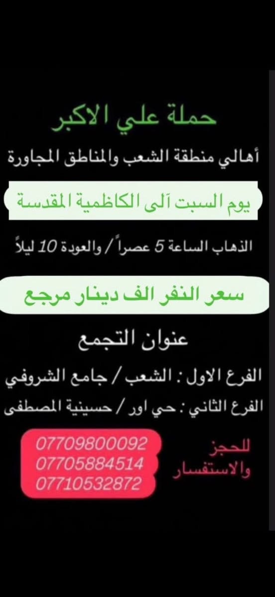 (عروض خاصة طيله ايام الاسبوع)

( شاهدو الرحلات الي تناسبكم داخل الصور  )

(#جدول_زيارات_حمله_علي_الاكبر_)

        (حملتكم ويانه غير لسنا الوحيدون لكننا الافضل)

                         (#طيله_ايام_الاسبوع)

أهالي منطقه الشعب والمناطق المجاورة 

مكان الحمله والانطلاق 

الفرع الاول: الشعب شارع عدن جامع الشروفي 

الفرع الثاني: حي اور حسينيه المصطفى 

للحجز وللاستفسار يوجد وتساب 24

- *********** - *********** - *********** -

________________________________________

سياره رقم (0)🚌👇👈(سعر النفر 5 الاف مرجع)

يوم السبت الى كربلاء المقدسة 

وقت الانطلاق الساعه ال 3 ظهرا والرجوع ال10 ليلاً 

_______________________________________

سياره رقم (1)🚌👇👈 ( سعر النفر ـ الف دينار مرجع ) 

كل سبت إلى الامام الكاظم (ع)

وقت الانطلاق الساعه ال5 عصراً والعوده ال10 ليلاً 

________________________________________

سياره رقم (2)🚌👇👈(سعر النفر 5 الاف مرجع)

يوم الاحد الى كربلاء المقدسة 

وقت الانطلاق الساعه ال4 عصراً والرجوع ال11 ليلاً

_______________________________________

سياره رقم (3)🚌👇👈(سعر النفر 5 الاف مرجع)

يوم الاحد الى كربلاء المقدسة 

وقت الانطلاق الساعه ال10 ليلاً والرجوع ال 5 صباحاً 

_______________________________________

سياره رقم (4)🚌👇👈(سعر النفر 6 الاف مرجع)

يوم الاثنين الى كربلاء المقدسة 

لاحياء ذكرى مراسيم دفن الأجساد الطاهرة 

وقت الانطلاق الساعه ال 5 صباحاً والرجوع حسب الاتفاق 

_______________________________________

سياره رقم (5)🚌👇👈(سعر النفر 4 الاف مرجع)

كل اثنين الى كربلاء المقدسة 

وقت الانطلاق الساعه ال4 عصراً والرجوع ال11 ليلاً

_______________________________________

سياره رقم (6)🚌👇👈 ( سعر النفر ـ الف دينار مرجع ) 

كل اثنين إلى الامام الكاظم (ع)

وقت الانطلاق الساعه ال5 عصراً والعوده ال10 ليلاً 

________________________________________

سياره رقم (7)🚌👇👈(سعر النفر 4 الاف مرجع)

كل اثنين الى كربلاء المقدسة 

وقت الانطلاق الساعه ال 10 ليلاً والرجوع ال 5 صباحاً 

_______________________________________

سياره رقم (8)🚌👇👈(سعر النفر 4 الاف مرجع)

كل ثلاثاء الى كربلاء المقدسة 

وقت الانطلاق الساعه ال4 عصراً والرجوع ال11 ليلاً 

_______________________________________

سياره رقم (9)🚌👇👈(سعر النفر 4 الاف مرجع)

كل ثلاثاء الى كربلاء المقدسة 

وقت الانطلاق الساعه ال 10 ليلاً والرجوع ال 5 صباحاً

_______________________________________

سياره رقم (10) 🚌👇👈(سعر النفر 7 الاف مرجع )

كل ثلاثاء إلى النجف الاشرف 

وقت الانطلاق الساعه ال11 ليلاً والرجوع ال 8 صباحاً 

_______________________________________

سياره رقم (11)🚌👇👈(سعر النفر 4 الاف مرجع)

كل اربعاء الى كربلاء المقدسة 

وقت الانطلاق الساعه ال4 عصراً والرجوع ال11 ليلاً 

_______________________________________

سياره رقم (12)🚌👇👈 ( سعر النفر ـ الف دينار مرجع ) 

كل اربعاء إلى الامام الكاظم (ع)

وقت الانطلاق الساعه ال5 عصراً والرجوع ال10 ليلاً 

_______________________________________

سياره رقم (13)🚌👇👈(سعر النفر 4 الاف مرجع)

كل اربعاء الى كربلاء المقدسة 

وقت الانطلاق الساعه ال10 ليلاً والرجوع ال 5 صباحاً 

_______________________________________

حمله علي الأكبر لزياره العتبات المقدسه 

المكان بغداد الشعب شارع عدن جامع الشروفي 

*********** -*********** - *********** -

ومن الله التوفيق . (ملاحظة توجد لدينه سياره تكسي )

خدمه الزوار شرف لنا👇👇زورونا

https://www.facebook.com/groups/1304752093235453/
