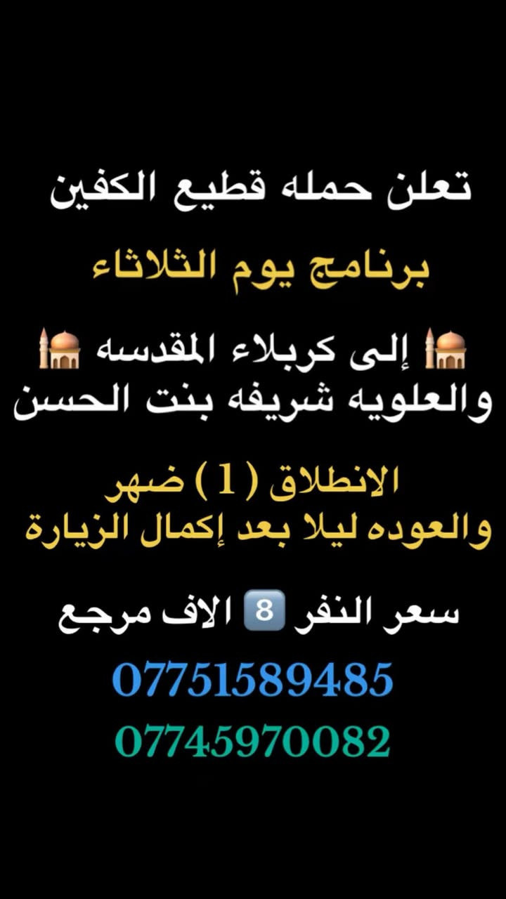 #انتباه #انتباه #انتباه
#تعلن_حمله_قطيع_الكفين 🕌

برنامج يوم الاثنين #كربلاءالمقدسة 🕌
ومدينه الزائرين 

الساعه  ( 8 ) ليلا  والرجوع بعد صلاه الفجر
 
سعر النفر 7️⃣ الاف مرجع 

🌺🌺🌺🌺🌺🌺🌺🌺🌺🌺🌺🌺🌺🌺🌺🌺

برنامج يوم الاثنين #النجف_الاشرف 🕌

الانطلاق ( 10 ) ليلا والعوده ( 8 ) صباحا 

سعر النفر 🔟 الاف مرجع 

🌺🌺🌺🌺🌺🌺🌺🌺🌺🌺🌺🌺🌺🌺🌺 🌺

برنامج يوم الثلاثاء #كربلاء_المقدسه  🕌
والعلويه شريفه بنت الحسن  

الذهاب ( 1 ) ضهرا   والعوده حسب الاتفاق 

سعر النفر 8️⃣ الاف مرجع 

🌺🌺🌺🌺🌺🌺🌺🌺🌺🌺🌺🌺🌺🌺🌺🌺

برنامج يوم الثلاثاء #النجف_الاشرف 🕌

الساعه 10 ليلا والرجوع 9 صباحا 

سعر النفر 🔟 الاف مرجع 

🌺🌺🌺🌺🌺🌺🌺🌺🌺🌺🌺🌺🌺🌺🌺🌺

برنامج يوم الاربعاء سياره رقم ( 1 ) #كربلاءالمقدسة 🕌
الساعه 2 ضهرا والرجوع 10 ليلا 
سعر النفر 7️⃣ الاف مرجع 

🌺🌺🌺🌺🌺🌺🌺🌺🌺🌺🌺🌺🌺🌺🌺🌺

يوم الاربعاء سياره رقم ( 2 ) #الكاظمية_المقدسه 🕌
الذهاب 3 عصرا والعود حسب الاتفاق 
سعر النفر 3️⃣ الاف مرجع 

🌺🌺🌺🌺🌺🌺🌺🌺🌺🌺🌺🌺🌺🌺🌺🌺
#الحجزوالاستفسار اتصال أو واتساب 

( *********** ) سجاد الشيخ
