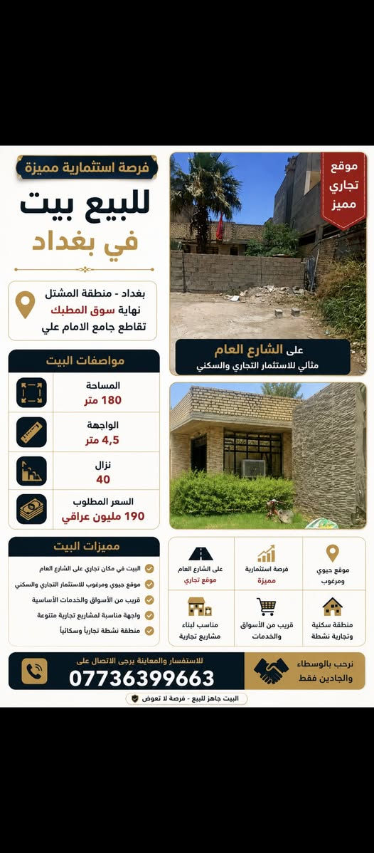 بيت للبيع في بغداد - المشتل (موقع تجاري مميز على الشارع العام) 🏡
للبيع دار بموقع استراتيجي وحيوي جداً في منطقة المشتل، يصلح للسكن أو للاستثمار كونه يقع مباشرة على الشارع العام وفي منطقة حيوية مخدومة بالكامل.

​📋 تفاصيل العقار:

​الموقع: بغداد - المشتل / نهاية سوق المطبك - تقاطع جامع الإمام علي (ع) - يقع مباشرة على الشارع العام.

​المساحة الكلية: 180 متر مربع.

​الأبعاد: الواجهة 4.5 متر | النزال 40 متر.

​ميزة الموقع: مكان تجاري بامتياز ويصلح لعدة مشاريع استثمارية أو تجارية أو سكنية.

​الخدمات القريبة: موقع مخدوم جداً وقريب جداً من (مدارس، جامع، كنيسة) والأسواق العامة.

تتوفر فيه جميع الخدمات من الماء والكهرباء والمجاري 

​💰 السعر المطلوب: 190 مليون دينار عراقي.

​📞 للاستفسار والتواصل مع المالك مباشرة:

يرجى الاتصال على الرقم: ***********

(أو المراسلة عبر الواتساب/الخاص).
