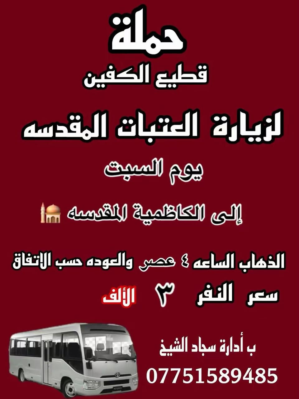 #انتباه #انتباه #انتباه
#تعلن_حمله_قطيع_الكفين 🕌

برنامج يوم الجمعه 3️⃣ #كربلاء_المقدسه

الانطلاق 8 ليلا والرجوع بعد صلاه الفجر 

سعر النفر 7 الاف مرجع 

🌺🌺🌺🌺🌺🌺🌺🌺🌺🌺🌺🌺🌺🌺🌺🌺

برنامج يوم الجمعه 3️⃣ #النجف_الاشرف 

الانطلاق 10 ليلا والرجوع 9 صباحا 

سعر النفر 10 الاف مرجع 

🌺🌺🌺🌺🌺🌺🌺🌺🌺🌺🌺🌺🌺🌺🌺🌺

برنامج يوم السبت 1️⃣ #الكاظميه_المقدسه 🕌
الانطلاق 4 عصرا والرجوع بعد الاتفاق 
سعر النفر 3 الاف مرجع 

🌺🌺🌺🌺🌺🌺🌺🌺🌺🌺🌺🌺🌺🌺🌺 🌺

برنامج يوم السبت 2️⃣ #كربلاء_المقدسه 🕌

الانطلاق 8 ليلا والرجوع بعد صلاه الفجر 
سعر النفر 7 الاف مرجع 

🌺🌺🌺🌺🌺🌺🌺🌺🌺🌺🌺🌺🌺🌺🌺🌺

الحجز والاستفسار: متوفر واتساب 

( *********** ) سجاد الشيخ

