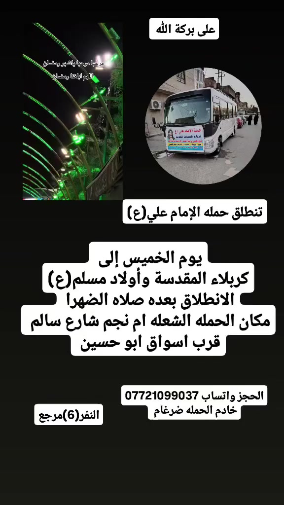 على بركة الله 
تنطلق حمله الإمام علي(ع)
جدول هاذه الاسبوع 
1-ويوم الأربعاء إلى الإمام الكاضم (ع)
الانطلاق الساعه 8مساء النفر(2)مرجع 

2-سياره رقم1
 1-يوم الخميس إلى كربلاء المقدسة وأولاد مسلم(ع)
الانطلاق بعد صلاه الضهرا النفر(6)مرجع 
2-سياره رقم ٢
2-يوم الخميس إلى كربلاء المقدسة ومدينة الزائرين 
الانطلاق الساعه 9مساء ولعوده بعده صلاه الفجرا  النفر(6)مرجع 

3-ويوم الجمعه إلى النجف الاشرف وزياره المقابر 
الانطلاق بعد صلاة الضهرا النفر(10)مرجع 

مكان الحمله الشعله ام نجم شارع سالم 
قرب أسواق ابو حسين 
الحجز واتساب *********** خادم الحمله ضرغام
