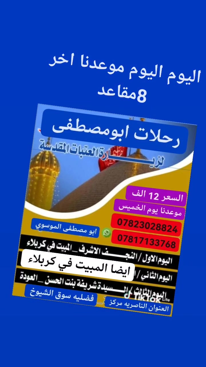 🌷تعلن رحلات ابومصطفئ 🌷الموسوي 🤲

لعوئل الناصريه   اليوم اليوم موعدنا اخر 8مقاعد @

   لزيارة العتبات المقدسة

موعدنا يوم الخميس الإنطلاقه الساعه التاسعه ليلاً 

🌷سارع بلحجز المقاعد محدودة 🌷

🌺🌺🌺🌺🌺🌺🌺🌺🌺🌺🌺🌺🌺🌺🌺🌺

زيارة النجف كربلاء شريفه والتفاصيل 👇👇✍️✍️👍👍👍👍👍👍👍👍👍👍👍✍️✍️✍️✍️✍️

 #موعدنا_
المصادف 2026/7/9 

💕💕💕💕💕💕💕💕💕💕💕💕💕

راحتك وراحة عائلتك تسوه كلشي فـ خلي اختيارك للرحله صح وراح تشوف راحتك وراحه عائلتك بالسفر ويانه تختلف عن باقي حملات

♥️♥️♥️♥️♥️♥️♥️♥️♥️♥️♥️♥️♥️♥️♥️♥️♥️♥️♥️
احسب لمجانيات 
أولا...ماء كاسات بارده على طول رحله..ثانيا.. مسابقات وهدايا داخل الباص...ثالثا .....كل عشره مقاعد مقعد مجاني  كل هذا وبسعر مغري( 12 ) الف
🎈🎈🎈🎈🎈🎈🎈🎈🎈🎈🎈🎈🎈🎈🎈🎈🎈🎈🎈

اليوم لاول
🌺 زيارة النجف الاشرف والمقبرة 🌺

🌻والمبيت في كربلاء 🌻

⭕  اليوم الثاني

🌹🌹🌹🌹🌹🌹🌹🌹🌹🌹🌹🌹🌹🌹🌹

🌺 ايضا المبيت في كربلاء

🌺🌺🌺🌺🌺🌺🌺🌺🌺🌺🌺🌺🌺🌺🌺

⭕اليوم الثالث 

🌹زياره العلويه شريفه ع 🌹

 والعودة يوم الأحد عصرا

👈 ملاحضه يوجد فندق في كربلاء المقدسة 

🌺🌺🌺🌺🌺🌺🌺🌺🌺🌺🌺🌺🌺🌺🌺
اهلا وسهلا بكل متابعين ومسافرين ( #رحلات_ابومصطفئ_للسفر_والسفر)

➖➖➖➖➖➖➖➖➖➖➖➖➖➖➖➖

      التفاصيل  👇  

فرعنا الرئيسي ... ناصريه جسر ابراهيم الخليل سوق هرج

الفرع الثاني ...خطوت الامام علي ع المنصوريه
الفرع الثالث... سوق الشيوخ قرب تقاطع الوائلي

#رحلات ابومصطفئ الموسوي للسفر والسياحة 

ملاحظه للحجز والاستفسار على الأرقام التاليه ***********
***********
 واتساب أو اتصال 

 خدمتكم شرف لنا
المتعهد ابو مصطفى الموسوي
