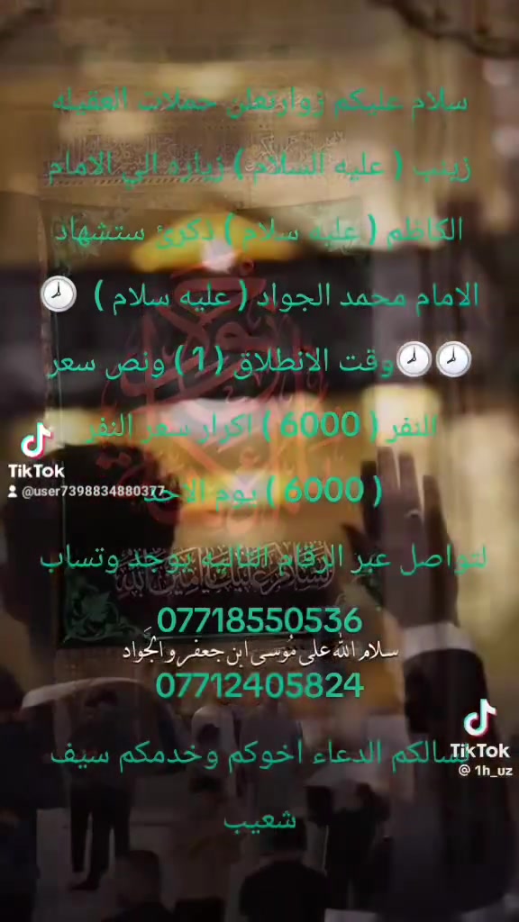 سلام عليكم زوارتعلن حملات العقيله زينب ( عليه السلام ) زياره الي الامام الكاظم ( عليه سلام ) ذكرئ ستشهاد الامام محمد الجواد ( عليه سلام )  🕗🕗🕗وقت الانطلاق ( 1 ) ونص سعر النفر ( 6000 ) اكرار سعر النفر ( 6000 ) يوم الاحد 
لتواصل عبر الرقام التاليه يوجد وتساب 
***********
***********
نسالكم الدعاء اخوكم وخدمكم سيف شعيب
