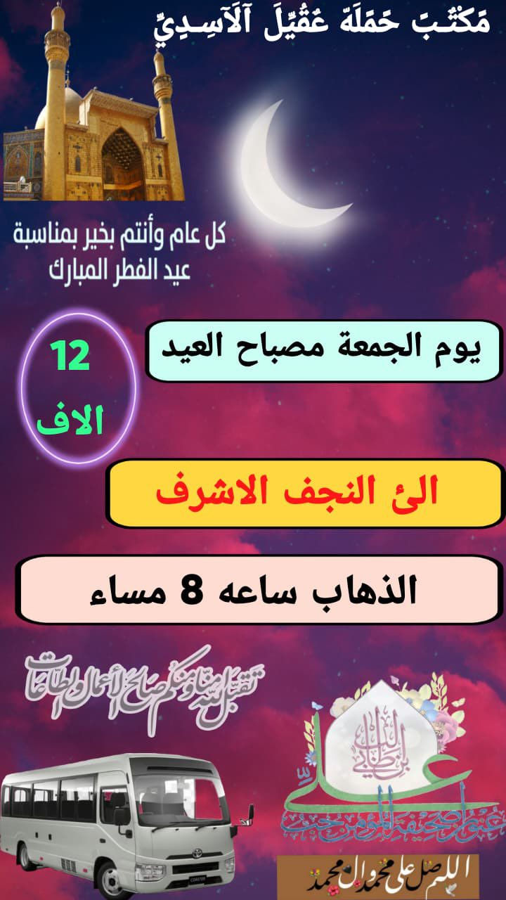 🛑كل عام وانتم بالف خير  ⬇️
#بغداد_الحسينية_الجريخي ✨🌸
   🕌(( مكتب حمله عقيل الاسدي ))🕌
العتبات المقدسة داخل وخارج العراق
______________________________📌🌿
زيارتنا يوم الجمعة الئ 1️⃣ مصباح العيد 

    {{  النجف  الاشرف }}
الذهاب ساعه 8:00 مساء العوده حسب الاتفاق
   (( سعر النفر مرجع 12 الاف ))
____________________________📍🌿
زيارتنا يوم الجمعة الئ 2️⃣ مصباح العيد

    {{ النجف   الاشرف }}
الذهاب ساعه 10:00 ليلآ العوده حسب الاتفاق
    (( سعر النفر مرجع 12 الاف ))
_____________________________📍🌿
زيارتنا يوم السبت الئ 3️⃣ اول يوم العيد

    {{ كربلاء   المقدسة }}
الذهاب ساعه 8:00 مساء العوده حسب الاتفاق
    (( سعر النفر مرجع 7 الاف ))
______________________________📍🌿
الحجز والاستفسار اتصال على الرقم التاليه
  ♻️ عنوان المكتب بغداد قضاء الحسينية ♻️
((جريخي مقابل معارض الساعدي قرب بسايم ))
🛑 الحجز اتصال او واتساب 🛑
***********   /  ***********
***********
  🌺 نتمنى لكم زياره مقبوله ان شاء الله 🌺
