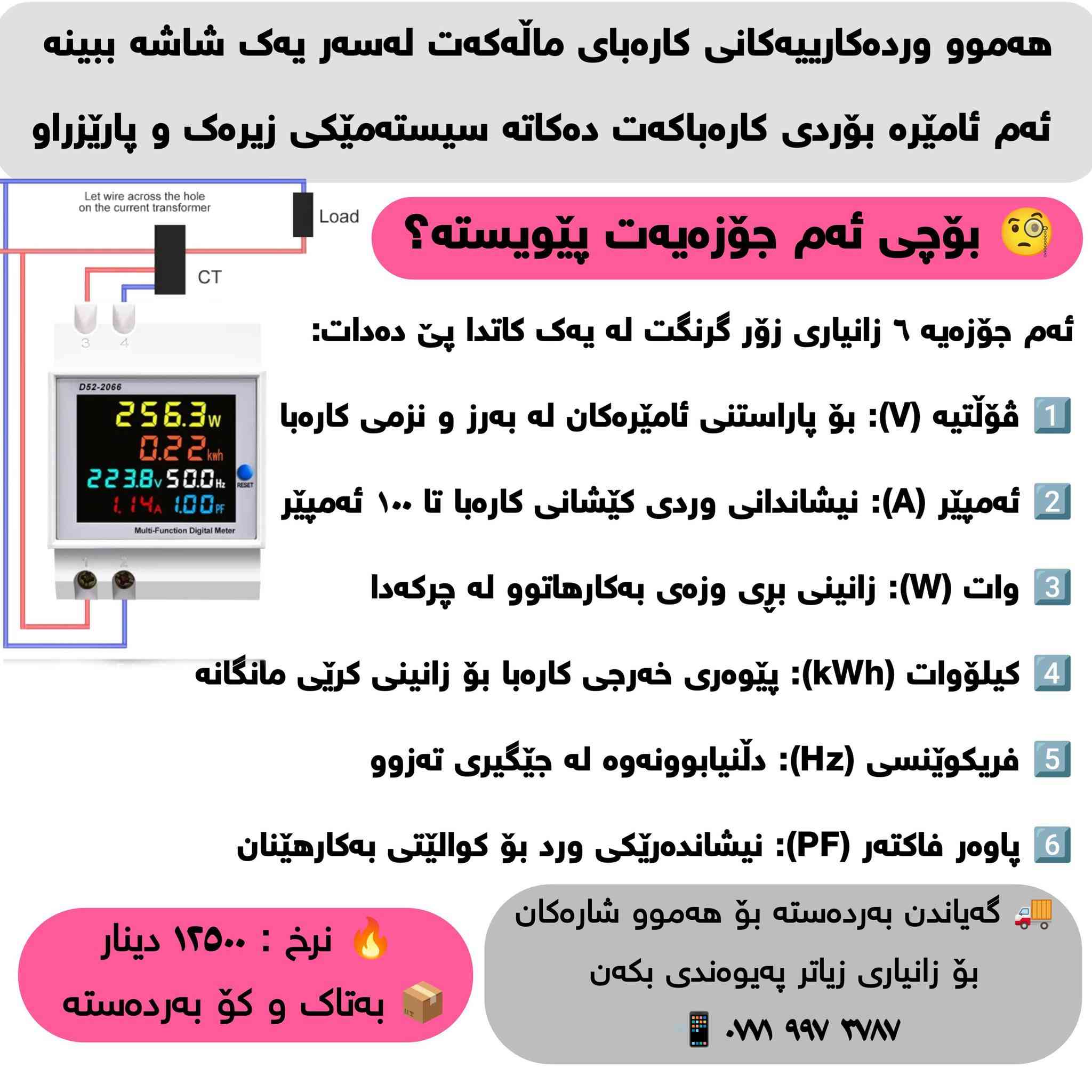 ⚡️ چیتر خەمی تێکچوونی ئامێرە کارەباییەکانت نەبێت! ⚡️
بە بەکارهێنانی ئەم میتەرە دیجیتاڵە فرەکارەکەی مۆدێل 
D52-2066، هەموو وردەکارییەکانی کارەبای ماڵەکەت لەسەر یەک شاشە ببینە. ئەم ئامێرە بۆردی کارەباکەت دەکاتە سیستەمێکی زیرەک و پارێزراو.

🧐 بۆچی ئەم ئامێرەت پێویستە؟

ئەم جۆزەیە ٦ زانیاری زۆر گرنگت لە یەک کاتدا پێ دەدات:

1️⃣ ڤۆڵتیە (V): بۆ پاراستنی ئامێرەکان لە بەرز و نزمی کارەبا.

2️⃣ ئەمپێر (A): نیشاندانی وردی کێشانی کارەبا تا ١٠٠ ئەمپێر.

3️⃣ وات (W): زانینی بڕی وزەی بەکارهاتوو لە چرکەدا.

4️⃣ کیلۆوات (kWh): پێوەری خەرجی کارەبا بۆ زانینی کرێی مانگانە.

5️⃣ فریکوێنسی (Hz): دڵنیابوونەوە لە جێگیری تەزوو.

6️⃣ پاوەر فاکتەر (PF): نیشاندەرێکی ورد بۆ کوالێتی بەکارهێنان.

💰 نرخ و گەیاندن:

✅ نرخی تەنها: ۱۲,٥٠٠ دینار

✅ بە تاک و کۆ بەردەستە (بۆ خاوەن پێشانگا و کارەباییەکان)

🚚 گەیاندنمان هەیە بۆ هەموو شارەکانی کوردستان و عێراق.

📞 بۆ داواکردن و زانیاری زیاتر:

بۆ کڕین یان هەر پرسیارێک، نامە بنێرن بۆ وەتسئاپی ئەم ژمارەیە:
📱 ***********
📍 تێبینی: دانانی زۆر ئاسانە و بۆ هەر ماڵ، دوکان، یان پڕۆژەیەک پێویستییەکی سەرەکییە .
