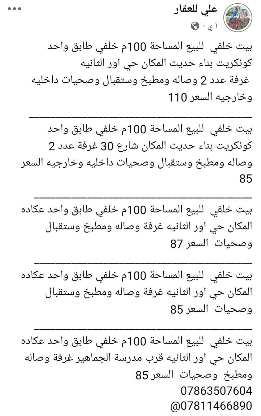 _______________________________________🛣
بيت لبيع المساحة 200م طابقين كونكريت بناء حديث المكان حي اور الثانية قرب مدرسة الجماهير السعر 325
_________________________________________🏚
بيت لبيع المساحة 200م طابقين كونكريت بناء حديث المكان حي اور الثانية قرب شارع 30 السعر 340
_________________________________________🏚
بيت لبيع المساحة 200م طابقين عكاده المكان حي اور الثانية قرب شارع السبيس على ساحه السعر 270
_________________________________________🏚
بيت لبيع المساحة 200م طابقين عكاده المكان حي اور الثانية قرب شارع السبيس السعر 250 
_________________________________________🏚
بيت لبيع المساحة 200م طابق واحد عكاده بناء قديم المكان حي اور الثانية قرب مدرسة الجماهير السعر 225 
_________________________________________🏚
بيت لبيع المساحة 150م طابقين كونكريت بناء حديث فول مواصفات المكان حي اور قرب مدرسة الإيرانية السعر 320
_________________________________________🏚
بيت لبيع المساحة 150م طابق واحد كونكريت المكان حي اور الثانية قرب مؤسسة الشهداء السعر 240
_________________________________________🏚
بيت لبيع المساحة 150م طابق واحد كونكريت بناء حديث المكان حي اور الثانية قرب شارع السبيس السعر 250
_________________________________________🏚
بيت لبيع المساحة 100م طابقين كونكريت بناء حديث المكان حي اور الثانية قرب شارع 30 السعر 190
_________________________________________🏚
بيت لبيع المساحة 100م طابقين كونكريت بناء حديث المكان حي اور الثانية قرب شارع 30 السعر 180
_________________________________________🏚
يت لبيع المساحة 100م طابقين كونكريت بناء حديث المكان حي اور الثانية قرب شارع 30 السعر 175
_______________________________________🏚
بيت لبيع المساحة 100م طابق
_________________________________________🏚
بيت لبيع المساحة 100م طابقين عكاده المكان حي اور الثانية قرب شارع السبيس على ساحه السعر 140
_______________________________________🏚
بيت لبيع المساحة 130م طابق واحد عكاده نضيف المكان شارع 30 السعر 135
_______________________________________🏚
بيت لبيع المساحة 100م طابق واحد كونكريت بناء حديث المكان شارع 30 السعر 160
_______________________________________🏚
بيت لبيع المساحة 100م طابقين عكاده نضيف المكان شارع 30 من جهة المدينة السعر 130
________________________________________
بيت للبيع المساحة 100م خلفي على الشارع السايدين شارع 30 طابق واحد السعر 105
--------------------------------------------
بيت خلفي لبيع المساحة 100م طابق واحد عكاده المكان حي اور قرب مدرسة الجماهير السعر 85

________بيت خلفي لبيع المساحة 100م طابق واحد عكاده المكان حي اور قرب مدرسة الجماهير السعر 90
_______________________________🏠
بيت لبيع المساحة 100م خلفي طابق واحد كونكريت المكان  شارع 30 السعر 85
_______________________________________🏠
قطعه للبيع المساحة 120م الموحيه السعر 100

قطعه للبيع المساحة 120م ركن الموحيه السعر 120
_______________________________________🏙
قطعة لبيع المساحة 120م 10×12  المكان الموحية قرب معهد الصحة 41 السعر 92
_______________________________________🏙
قطعة لبيع المساحة 140م 7× 20 المكان الموحية 41 على شارع 15 السعر 105
_______________________________________🏘
***********📲
***********📲
***********📲
_______________________________________
‏مراسلة علي عبر واتساب. https://wa.me/9647863507604
