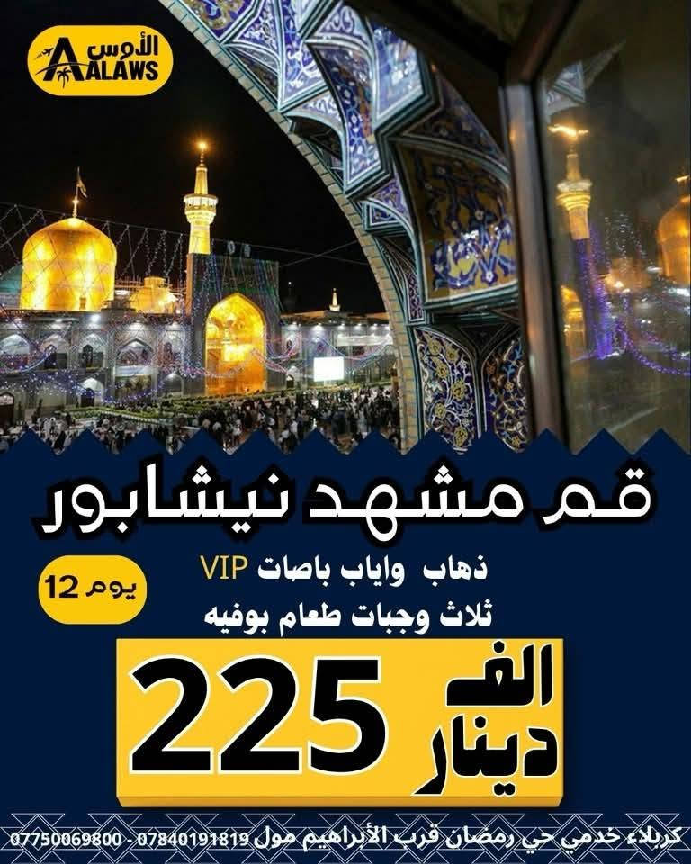 #عرض_خاص_ كروب ايران البر والطيران
7/3  المصادف ١٧ محرم
البري يوم الجمعة￼🚌🚌 الطيران  يوم سبت ✈️✈️
  

١- البرنامج الاول :: (قم - مشهد - نيشابور)
٢- البرنامج الثاني :: (قم - مشهد - شمال ايران)
  يشمل  ذهاب وعودة  vip -  ثلاث وجبات طعام -والسكن  والجولات السياحية والدينية وكل الخدمات ✅ ( من باب الشركة إلى باب الشركة ) 
باصات رجال اعمال vip  ٢٥ نفر وفنادق قريبه من الحرم ٤ نجوم فعلي ⭐️⭐️⭐️⭐️ سارع بالحجز وتسليم الجواز
_____________________________________________

- قم مشهد نيشابور (12) يوم
 ذهاب وعودهvip براً 🚎 (225) الف 12 يوم
-ذهاب وعودة طيران ✈️  (525) الف 9 ايام
- ذهاب طيران✈️ وعودة براً 🚎   (350) الف  11 يوم
_____________________________________________  

- قم مشهد شمال (15) يوم
- ذهاب وعودة vip براً  باصات (325 ) الف 🚎 15 يوم
- ذهاب وعودة طيران  (625) ألف ✈️   11 يوم
- ذهاب طيران✈️ وعودة براً 🚎(450 ) الف  14 يوم
_____________________________________________ 
شركة الاوس ///كربلاء - خدمي حي رمضان قرب الابراهيم مول 
*********** (اتصال +واتساب)
*********** (اتصال +واتساب)
*********** الأداره (اتصال +واتساب)
