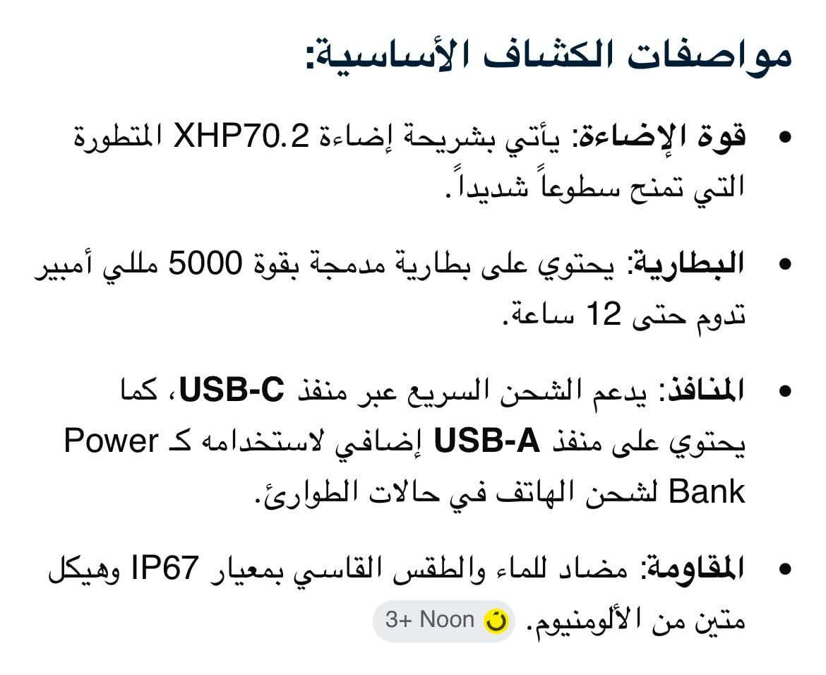مواصفات الكشاف الأساسية:
• قوة الإضاءة: يأتي بشريحة إضاءة XHP70.2 المتطورة التي تمنح سطوعاً شديداً.
• البطارية: يحتوي على بطارية مدمجة بقوة 5000 مللي أمبير تدوم حتى 12 ساعة.
• المنافذ: يدعم الشحن السريع عبر منفذ USB-C، كما يحتوي على منفذ USB-A إضافي لاستخدامه Power S
لشحن الهاتف في حالات الطوارئ (
• المقاومة: مضاد للماء والطقس القاسي بمعيار IP67 وهيكل متين من الألومنيوم
السعر 30 مع التوصيل لجميع المحافظات 
***********
