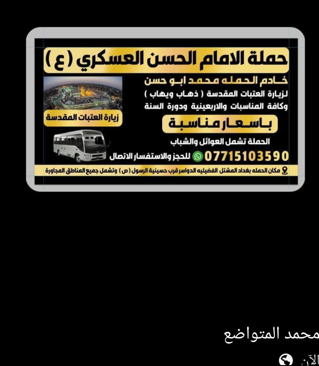 تعلن حمله الحسن العسكري(ع )
كل يوم الجمعة  الجمعه 
 زيارة الى النجف الاشرف والمقبرة
 في الساعه (١٠ ) اليلا مبيت 
النفر  ( ٨ ) الاف مرجع    للحجز
 والاستفسارالاتصال على الرقم أو واتساب 
 ***********     محمد  
  اتصل  تجيك السيارة الى اقرب نقطه
 داله  او التجمع الدواسر قرب حسينيه الرسول(  ص  )ونتشرف بخدمه  الزوار  علما بان الحمله تشمل(( عوائل وشباب ))

