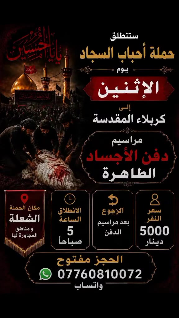 الحجز مفتوح ***********
ستنطلق حمله احباب السجاد يوم الاثنين المصادف ١٣محرم الى كربلاء المقدسه مراسيم دفن الاجساد الطاهره الساعه 5صباحأ ورجوع بعد مراسيم الدفن مكان الحمله الشعله ومناطق المجاوره ونجيك اقرب نقطه عليك سعر النفر 5الاف مرجع رجائأ من زوارنه الكرام مو تخابرني قبل الانطلاق بكم ساعه من اكلك قبطأ سيارات تكلي اسعاركم كاذبه وهميه وتحرجني احجز قبل يوم واحنه بخدمتك وشوف اسعارنه حقيقيه لو كاذبه
