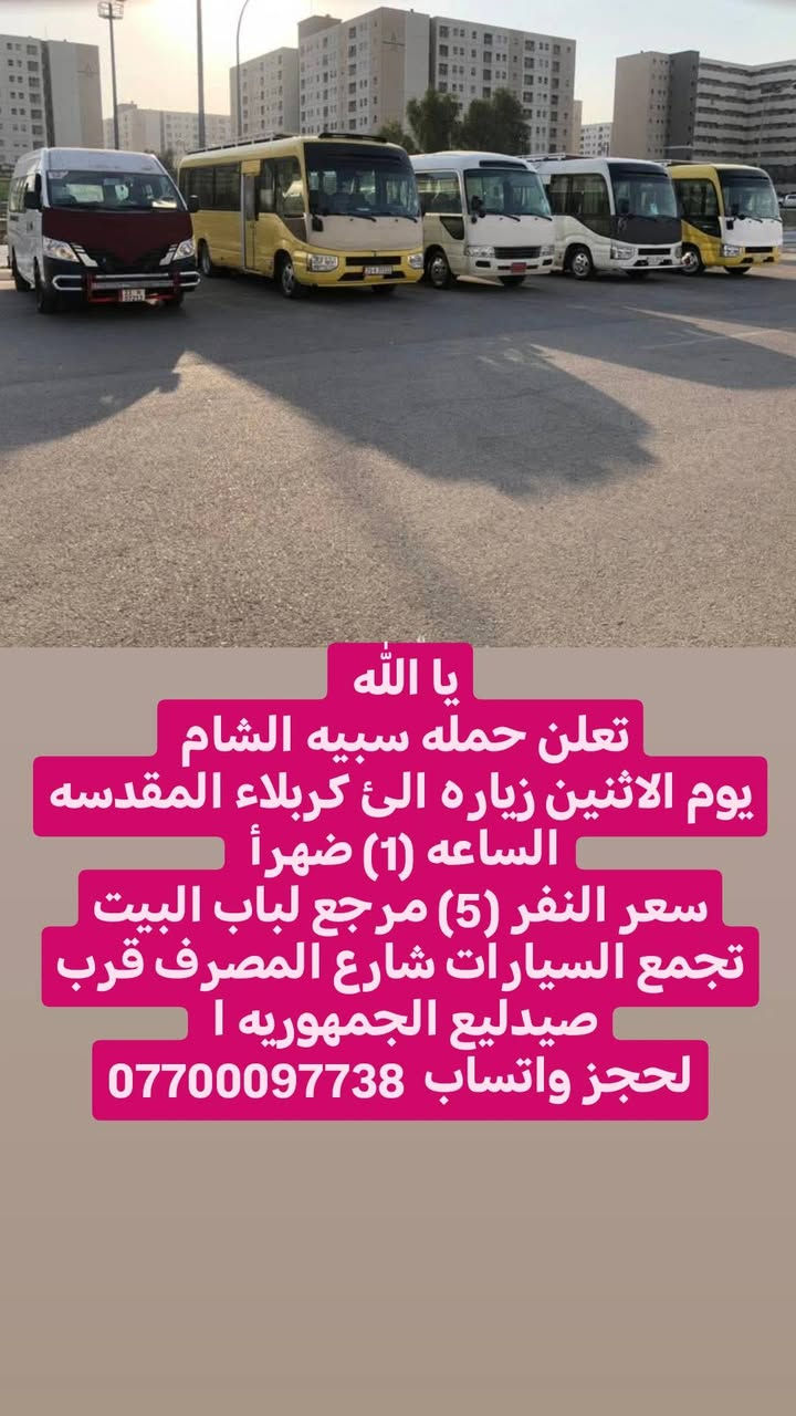 يا الله انتباااا اقره المنشور
تعلن حمله سبيه الشام 
يوم الجمعه زياره الئ النجف الاشرف 
الساعه (9) ليلن
سعر النفر (10) مرجع لباب البيت
تجمع السيارات شارع المصرف قرب صيدليع الجمهوريه ا 
لحجز واتساب  ***********
يا الله 
تعلن حمله سبيه الشام 
يوم الاثنين زياره الئ كربلاء المقدسه
الساعه (1) ضهرأ 
سعر النفر (5) مرجع لباب البيت
تجمع السيارات شارع المصرف قرب صيدليع الجمهوريه ا 
لحجز واتساب  ***********
