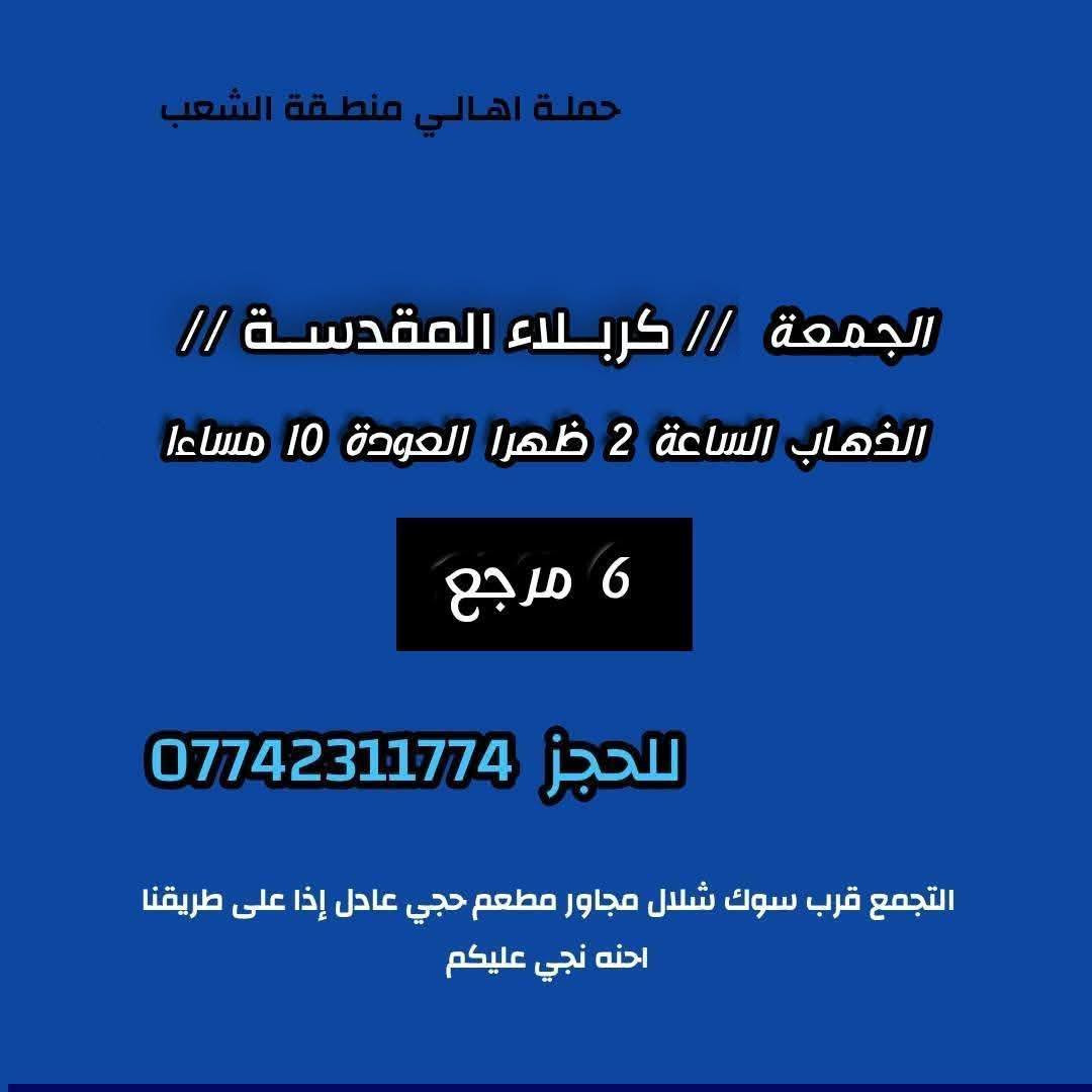 ((بسم الله الرحمن الرحيم ))
//حملـة _اهـالـي _منطـقة _الشعـب// _التجمع_ قرب_ سوك _شلال مجاور_ مطعم _حجي_ عادل// بإدارة الخادم  أبو حيدر 
 _________________________
🟢 الخميس رحلة إلى //كربلاء المقدسة// الذهاب الساعة  1 ظهرا العودة  9  مساءا  6 مرجع 
_________________________
🟢 الخميس رحلة إلى// كربلاء المقدسة //الذهاب الساعة  10 مساءا العودة  6 صباحا  6 مرجع 
_________________________
🟢الخميس رحلة إلى// النجف الأشرف// الذهاب الساعة  11 مساءا العودة  8:30 صباحا  10 مرجع 
 __________________________
🟢 الجمعـة  رحلة إلى //النجف الأشرف// والمقبرة التوزيع على الفتحات الذهاب الساعة  11 صباحا العودة  8 مساءا  10 مرجع
تكون صلاة الضهر في منطـقة الدورة لإتمام الصيام  
___________________________
🟢 الجمعـة رحلة إلى// كربلاء المقدسة// الذهاب الساعة  2 ظهرا العودة  10 مساءا  6 مرجع 
__________________________
🟢 السبت رحلة الى كربلاء المقدسة الذهاب الساعة  1 ظهرا العودة  9 مساءا  6 مرجع 
__________________________
🟢 السبت رحلة الى الإمام موسى الكاظم ع السلام الذهاب الساعة  8 مساءا العودة  12 ليلا 2000 مرجع 
__________________________
 🚌 كوسترات حديثة مكيفه 
للحجز والاستفسار اتصال  *********** 
حي أور_ الشعب_ البنوك_ صليخ _القاهره_ جامع النداء
