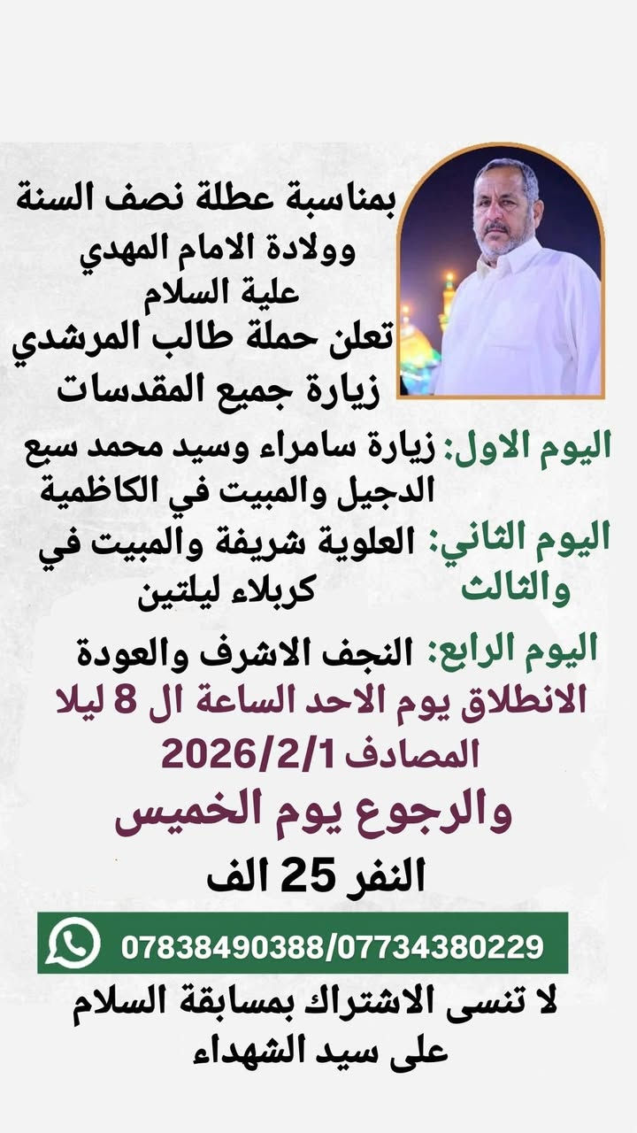بمناسبة العطلة الربيعية (عطلة نصف السنة)
تعلن حملة طالب المرشدي زيارة
🌑 البرنامج الاول
كربلاء المقدسة
والنجف الاشرف 
والعلوية شريفة 
والحر الرياحي 
ومدينة الالعاب النوارس 
مبيت ليلتين في كربلاء 
النفر 12 الف
الانطلاق يوم الخميس الساعة ال 7 صباحا المصادف 1/29
والرجوع يوم السبت

🌑 البرنامج الثاني ( جميع المقدسات) 
سامراء المقدسة وسيد محمد سبع الدجيل والكاظمية المقدسة
والعلوية شريفة وكربلاء المقدسة والنجف الاشرف
مبيت ثلاث ليالي عدا الليلة التي ننطلق بها
مبيت ليلة في الكاظمية
وليلتين في كربلاء اول ليله مبيت في كربلاء تصادف ليله 15 شعبان 
الانطلاق يوم الاحد الساعة ال 8 ليلا المصادف 2/1
والرجوع يوم الخميس
النفر 25 الف

الحملة مخصصه للعوائل فقط فقط فقط 

لا تنسى الاشتراك بمسابقة السلام على سيد الشهداء 

للحجز والاستفسار الاتصال على الارقام التاليه 
*********** واتساب
*********** واتساب 

كذلك متفقين مع فندق بأسعار مناسبة
يرجى احضار البطائق الموحده الاصليه حصرا
