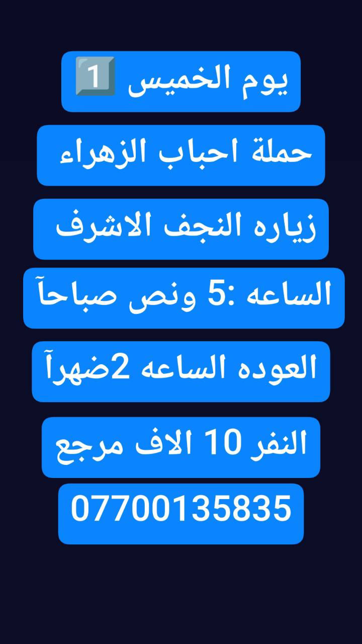 🟢#حملة_احباب_الزهراء_🟢
الحجز والاتصال مراسله💬 والاتصال👇
الرقم واتساب
 🔺📲 ***********
(بآدارة صفاء موزان) الحسينيه الراشديه
علمآ نجيكم اقرب نقطه داله. علئ  🏠 بيتك
----------------------------------------------------------
🔻برنامج #يوم الخميس
     المصادف (4)رجب
    زيارة سامراء وسيد محمد
الذهاب الساعه 7 صباحآ
((السعر النفر 10 الاف مرجع))
----------------------------------------------------------  
🔻#برنامج يوم الخميس
 باجر.المصادف ( 4) رجب
 النجف  الاشرف
الساعه :5 ونص صباحآ 
العوده الساعه :2 ضهرآ
((سعر النفر 10 الاف مرجع))
----------------------------------------------------------
      المصادف( 4) رجب 
🔻#برنامج #يوم الخميس
     كربلاء المقدسة    
   الذهاب الساعه 1 ضهرا 
   العوده الساعه  :9مساءا 
    ((النفر 7 الاف مرجع) )
---------------------------------------------------------
🔻#برنامج #يوم  الخمس
      المصادف( 4)رجب             
       كربلاء. المقدسه.
  الذهاب الساعه: 7 مساءآ
    العوده الساعه 4 صباحآ 
    ((سعر النفر 7الاف مرجع))
----------------------------------------------------------
🔻#برنامج يوم #الخميس
 المصادف( 4) رجب
    النجف الاشرف
   الذهاب ساعه 10 اليلآ
العوده ساعه 8 صباحا
((النفر 10 الاف مرجع)) 
------------------------------------------------🔹
#برنامج #يوم الجمعة 
المصادف( 5)رجب
 النجف الاشرف
الساعه 5 ونص صباحآ 
العوده الساعه:2 ضهرآ
((سعر النفر 10 الاف مرجع))
------------------------------------------------🔹
#برنامج #يوم# الجمعة 
المصادف ( 5) رجب
      كربلاء المقدسة    
    الذهاب الساعه 2ضهرا 
   العوده الساعه  :9 مساءا 
    ((النفر 7 الاف مرجع) )
-----------------------------------------------🔹
#برنامج يوم #الجمعه 
    المصادف( 5 )رجب
    النجف الاشرف
   الذهاب ساعه 10 اليلآ
العوده ساعه 8 صباحا
((النفر 10 الاف مرجع)) 
-------------------------------------------------🔹
للحجز والاستفسار 
أو مراسلة⬅️ علمآ نوصلكم اقرب نقطه داله   علمآ سيارة مكيفه حديثه 🚎
بآدارة صفاء موزان 
***********//📲الاتصال واتساب
***********📲الاتصل واتساب 
🙏نتمنى لكم زياره مقبوله أن شاء الله ودعاء مستجاب
ومن الله التوفيق-
